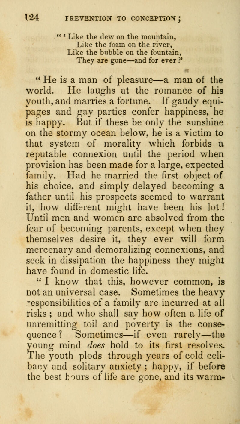  * Like the dew on the mountain, Like the foam on the river, Like the bubble on the fountain, They are gone—and for ever ?'  He is a man of pleasure—a man of the world. He laughs at the romance of his youth, and marries a fortune. If gaudy equi- pages and gay parties confer happiness, he is happy. But if these be only the sunshine on the stormy ocean below, he is a victim to that system of morality which forbids a reputable connexion until the period when provision has been made for a large, expected family. Had he married the first object of his choice, and simply delayed becoming a father until his prospects seemed to warrant it, how different might have been his lot 1 Until men and women are absolved from the fear of becoming parents, except when they themselves desire it, they ever will form mercenary and demoralizing connexions, and seek in dissipation the happiness they might have found in domestic life.  I know that this, however common, is not an universal case. Sometimes the heavy -esponsibilities of a family are incurred at all risks ; and who shall say how often a life of unremitting toil and poverty is the conse- quence? Sometimes—if even rarely—the young mind does hold to its first resolves. The youth plods through years of cold celi- bacy and solitary anxiety ; happy, if before the best hours of life are gone, and its warm-