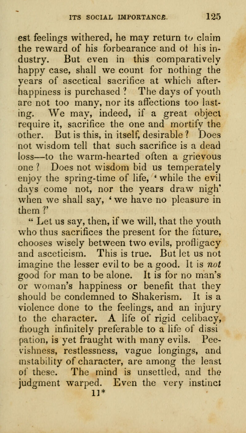 est feelings withered, he may return to claim the reward of his forbearance and ol his in- dustry. But even in this comparatively happy case, shall we count for nothing the years of ascetical sacrifice at which after- happiness is purchased ? The days of youth are not too many, nor its affections too last- ing. We may, indeed, if a great object require it, sacrifice the one and mortify the other. But is this, in itself, desirable ? Does not wisdom tell that such sacrifice is a dead loss—to the warm-hearted often a grievous one ? Does not wisdom bid us temperately enjoy the spring-time of life, ■ while the evil days come not, nor the years draw nigh' when we shall say, i we have no pleasure in them?'  Let us say, then, if we will, that the youth who thus sacrifices the present for the future, chooses wisely between two evils, profligacy and asceticism. This is true. But let us not imagine the lesser evil to be a good. It is not good for man to be alone. It is for no man's or woman's happiness or benefit that they should be condemned to Shakerism. It is a violence done to the feelings, and an injury to the character. A life of rigid celibacy, riiough infinitely preferable to a life of dissi pation, is yet fraught wTith many evils. Pee- vishness, restlessness, vague longings, and instability of character, are among the least of these. The mind is unsettled, and the judgment warped. Even the very instinct 11*