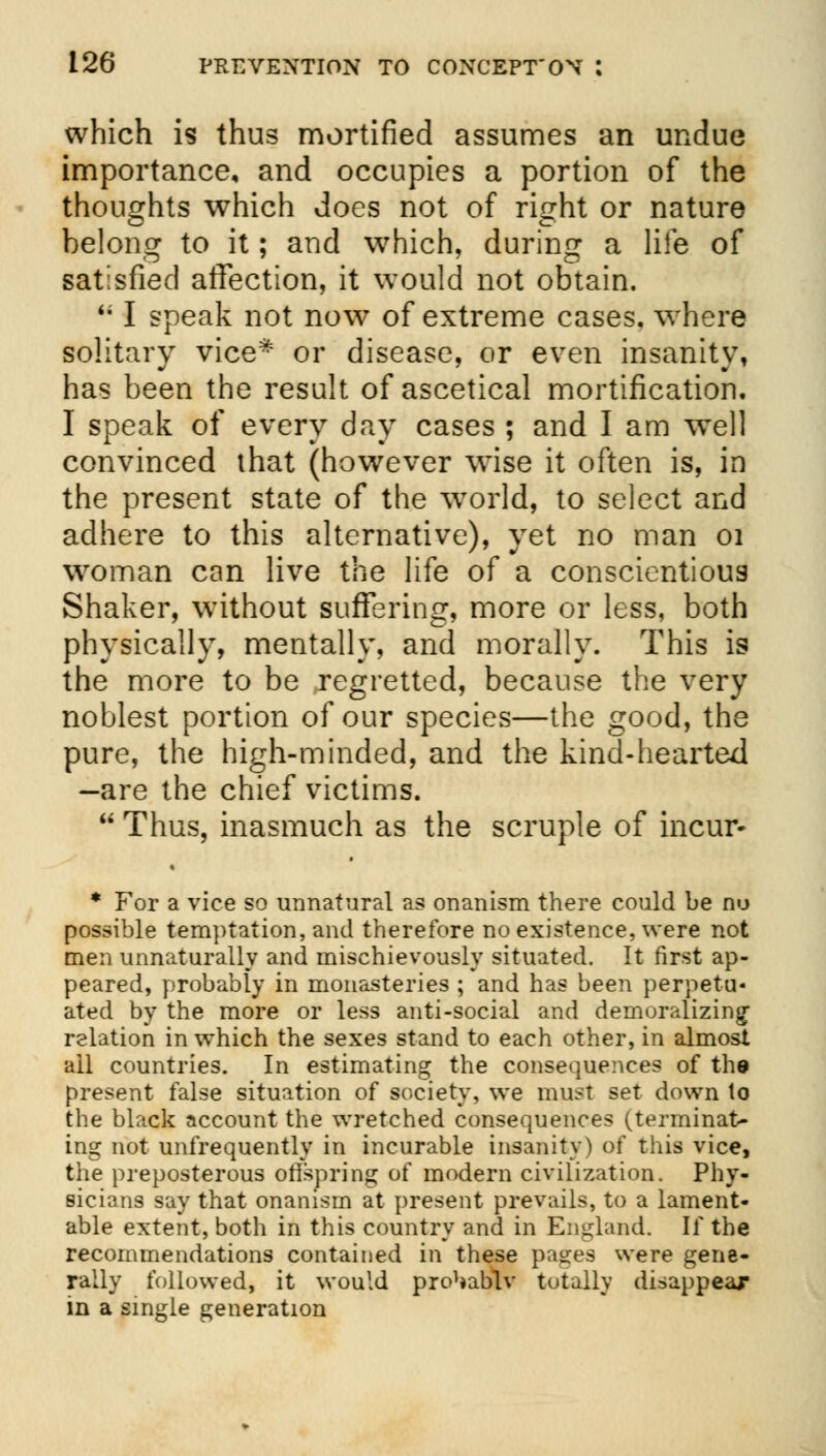 which is thus mortified assumes an undue importance, and occupies a portion of the thoughts which does not of ricrht or nature belong to it; and which, during a life of satisfied affection, it would not obtain. '; I speak not now of extreme cases, where solitary vice* or disease, or even insanity, has been the result of ascetical mortification. I speak of every day cases ; and I am well convinced that (however wise it often is, in the present state of the world, to select and adhere to this alternative), yet no man 01 woman can live the life of a conscientious Shaker, without suffering, more or less, both physically, mentally, and morally. This is the more to be regretted, because the very noblest portion of our species—the good, the pure, the high-minded, and the kind-hearted -are the chief victims.  Thus, inasmuch as the scruple of incur- * For a vice so unnatural as onanism there could be nu possible temptation, and therefore no existence, were not men unnaturally and mischievously situated. It first ap- peared, probably in monasteries ; and has been perpetu- ated by the more or less anti-social and demoralizing relation in which the sexes stand to each other, in almost ail countries. In estimating the consequences of the present false situation of society, we must set down to the black account the wretched consequences (terminat- ing not unfrequently in incurable insanity) of this vice, the preposterous offspring of modern civilization. Phy- sicians say that onanism at present prevails, to a lament- able extent, both in this country and in England. If the recommendations contained in these pages were gene- rally followed, it would pro^abtv totally disappear in a single generation