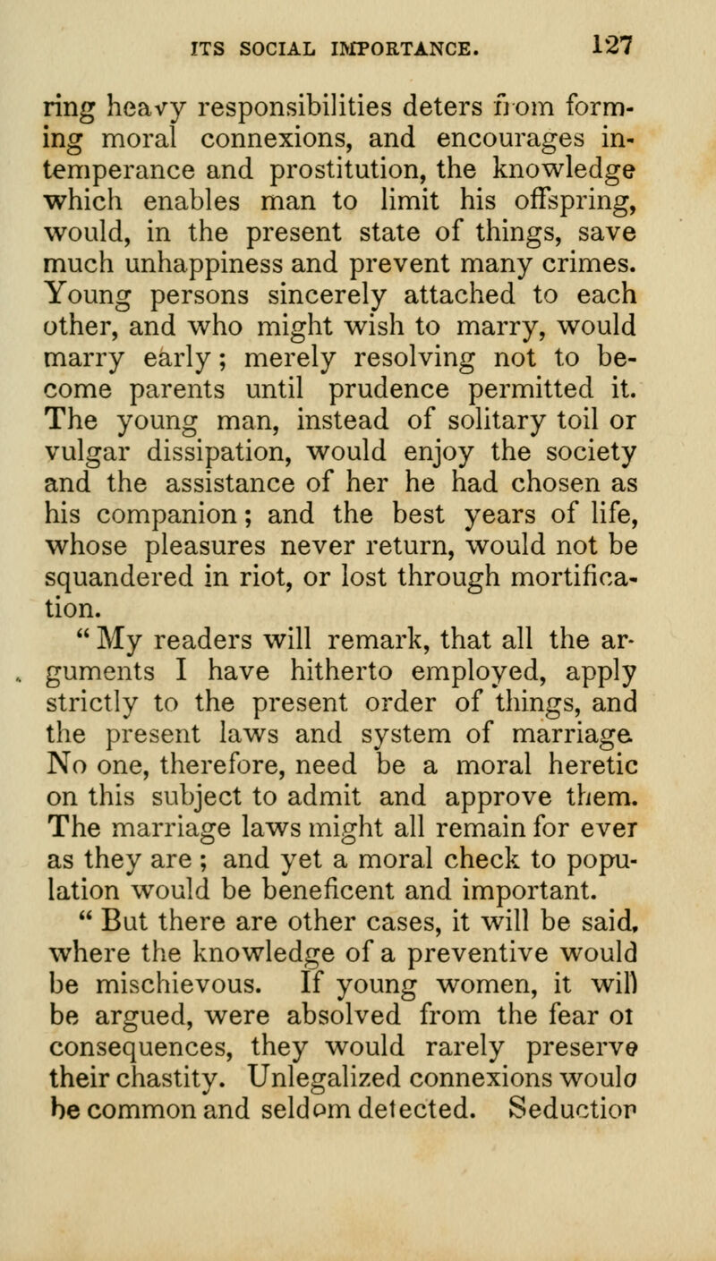 ring heavy responsibilities deters from form- ing moral connexions, and encourages in- temperance and prostitution, the knowledge which enables man to limit his offspring, would, in the present state of things, save much unhappiness and prevent many crimes. Young persons sincerely attached to each other, and who might wish to marry, would marry early; merely resolving not to be- come parents until prudence permitted it. The young man, instead of solitary toil or vulgar dissipation, would enjoy the society and the assistance of her he had chosen as his companion; and the best years of life, whose pleasures never return, would not be squandered in riot, or lost through mortifica- tion.  My readers will remark, that all the ar- guments I have hitherto employed, apply strictly to the present order of things, and the present laws and system of marriage No one, therefore, need be a moral heretic on this subject to admit and approve them. The marriage laws might all remain for ever as they are ; and yet a moral check to popu- lation would be beneficent and important.  But there are other cases, it will be said, where the knowledge of a preventive would be mischievous. If young women, it will be argued, were absolved from the fear oi consequences, they would rarely preserve their chastity. Unlegalized connexions woulo be common and seldom detected. Seductior