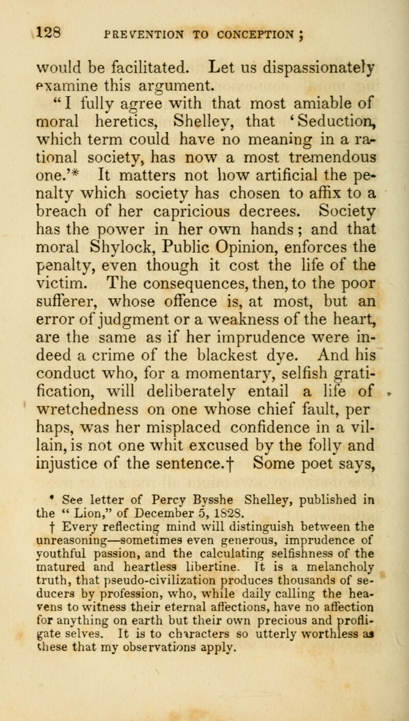 would be facilitated. Let us dispassionately examine this argument.  I fully agree with that most amiable of moral heretics, Shelley, that 'Seduction, which term could have no meaning in a ra- tional society, has now a most tremendous one.'* It matters not how artificial the pe- nalty which society has chosen to affix to a breach of her capricious decrees. Society has the power in her own hands; and that moral Shylock, Public Opinion, enforces the penalty, even though it cost the life of the victim. The consequences, then, to the poor sufferer, whose offence is, at most, but an error of judgment or a weakness of the heart, are the same as if her imprudence were in- deed a crime of the blackest dye. And his conduct who, for a momentary, selfish grati- fication, will deliberately entail a life of wretchedness on one whose chief fault, per haps, was her misplaced confidence in a vil- lain, is not one whit excused by the folly and injustice of the sentence.f Some poet says, • See letter of Percy Bysshe Shelley, published in the  Lion, of December 5, 1S2S. f Every reflecting mind will distinguish between the unreasoning—sometimes even generous, imprudence of youthful passion, and the calculating selfishness of the matured and heartless libertine. It is a melancholy truth, that pseudo-civilization produces thousands of se- ducers by profession, who, while daily calling the hea- vens to witness their eternal affections, have no affection for anything on earth but their own precious and profli- gate selves. It is to characters so utterly worthless aj these that my observations apply.