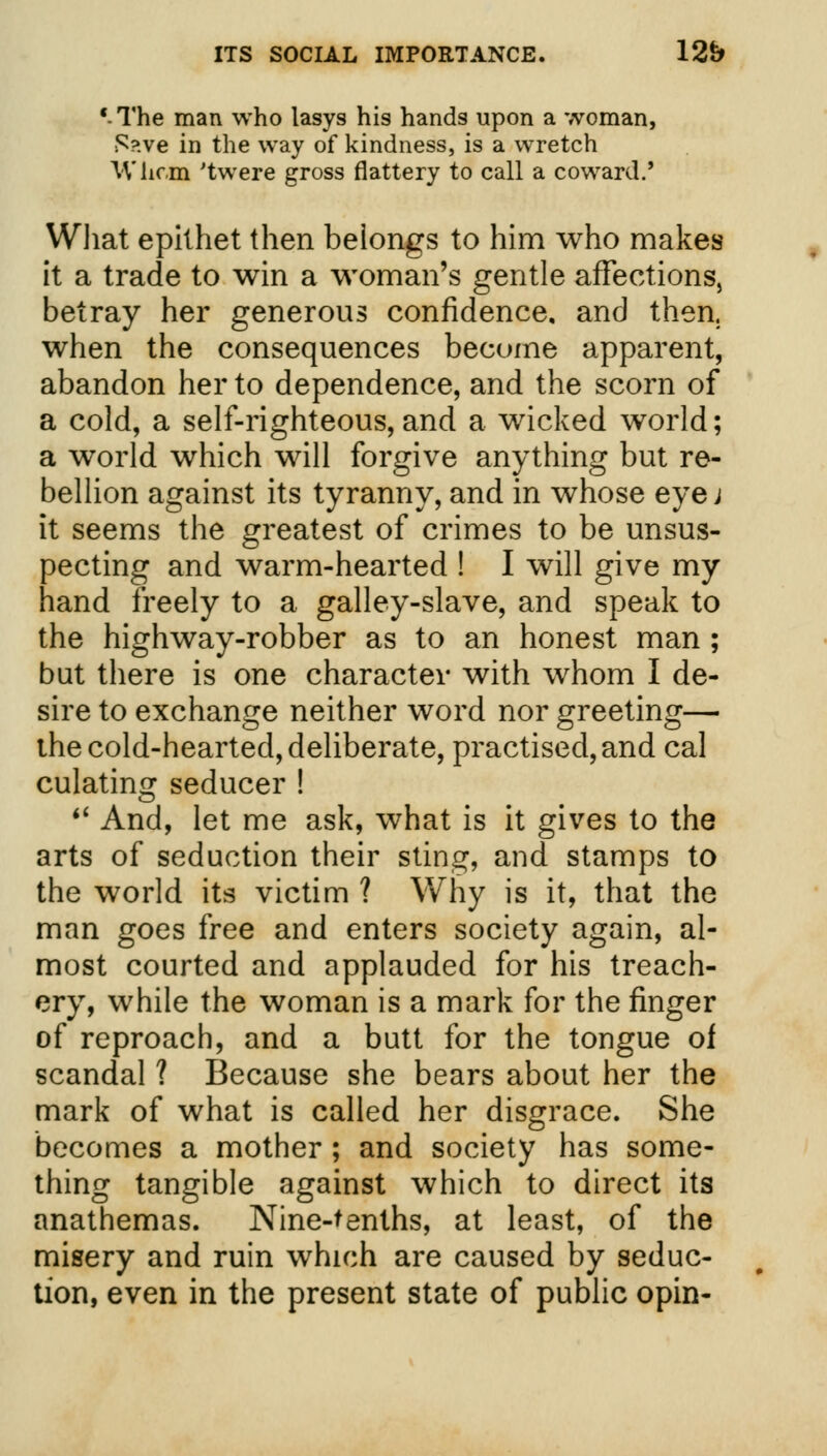 '-The man who lasys his hands upon a woman, S?.ve in the way of kindness, is a wretch IV hem 'twere gross flattery to call a coward.' What epithet then belongs to him who makes it a trade to win a woman's gentle affections, betray her generous confidence, and then, when the consequences become apparent, abandon her to dependence, and the scorn of a cold, a self-righteous,and a wicked world; a world which will forgive anything but re- bellion against its tyranny, and in whose eye j it seems the greatest of crimes to be unsus- pecting and warm-hearted ! I will give my hand freely to a galley-slave, and speak to the highway-robber as to an honest man ; but there is one character with whom I de- sire to exchange neither word nor greeting— the cold-hearted, deliberate, practised, and cal culating seducer !  And, let me ask, what is it gives to the arts of seduction their sting, and stamps to the world its victim ? Why is it, that the man goes free and enters society again, al- most courted and applauded for his treach- ery, while the woman is a mark for the finger of reproach, and a butt for the tongue of scandal ? Because she bears about her the mark of what is called her disgrace. She becomes a mother ; and society has some- thing tangible against which to direct its anathemas. Nine-tenths, at least, of the misery and ruin which are caused by seduc- tion, even in the present state of public opin-