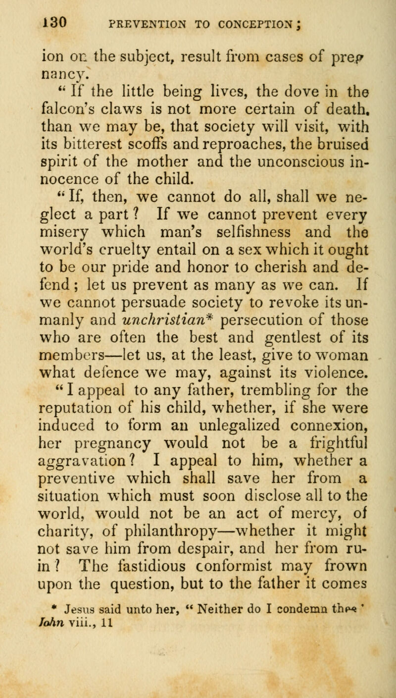 ion on the subject, result from cases of prep nancy.  If the little being lives, the dove in the falcon's claws is not more certain of death, than we may be, that society will visit, with its bitterest scoffs and reproaches, the bruised spirit of the mother and the unconscious in- nocence of the child.  If, then, we cannot do all, shall we ne- glect a part ? If we cannot prevent every misery which man's selfishness and the world's cruelty entail on a sex which it ought to be our pride and honor to cherish and de- fend ; let us prevent as many as we can. If we cannot persuade society to revoke its un- manly and unchristian* persecution of those who are often the best and gentlest of its members—let us, at the least, give to woman what defence we may, against its violence.  I appeal to any father, trembling for the reputation of his child, whether, if she were induced to form an unlegalized connexion, her pregnancy would not be a frightful aggravation? I appeal to him, whether a preventive which shall save her from a situation which must soon disclose all to the world, would not be an act of mercy, of charity, of philanthropy—whether it might not save him from despair, and her from ru- in ? The fastidious conformist may frown upon the question, but to the father it comes * Jesus said unto her,  Neither do I condemn thp« * John viii., 11