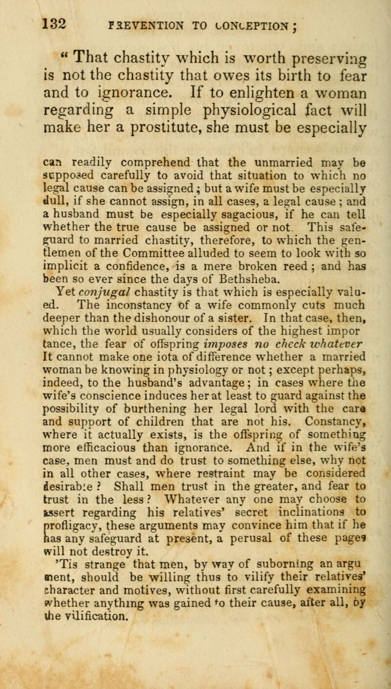  That chastity which is worth preserving is not the chastity that owes its birth to fear and to ignorance. If to enlighten a woman regarding a simple physiological fact will make her a prostitute, she must be especially can readily comprehend that the unmarried may be supposed carefully to avoid that situation to which no legal cause can be assigned ; but a wife must be especially dull, if she cannot assign, in all cases, a legal cause ; and a husband must be especially sagacious, if he can tell whether the true cause be assigned or not. This safe- guard to married chastity, therefore, to which the gen- tlemen of the Committee alluded to seem to look with so implicit a confidence, is a mere broken reed ; and has been so ever since the days of Bethsheba. Yet conjugal chastity is that which is especially valu- ed. The inconstancy of a wife commonly cuts much deeper than the dishonour of a sister. In that case, then, which the world usually considers of the highest impor tance, the fear of offspring imposes no check whatever It cannot make one iota of difference whether a married woman be knowing in physiology or not; except perhaps, indeed, to the husband's advantage; in cases where the wife's conscience induces her at least to guard against the possibility of burthening her legal lord with the care and support of children that are not his. Constancy, where it actually exists, is the offspring of something more efficacious than ignorance. And if in the wife's case, men must and do trust to something else, why not in all other cases, where restraint may be considered desirable ? Shall men trust in the greater, and fear to trust in the less ? Whatever any one may choose to assert regarding his relatives' secret inclinations to profligacy, these arguments may convince him that if he has any safeguard at present, a perusal of these page* will not destroy it. 'Tis strange that men, by way of suborning an argu Bient, should be willing thus to vilify their relatives' character and motives, without first carefully examining whether anything was gained +o their cause, after all, by ihe vilification.