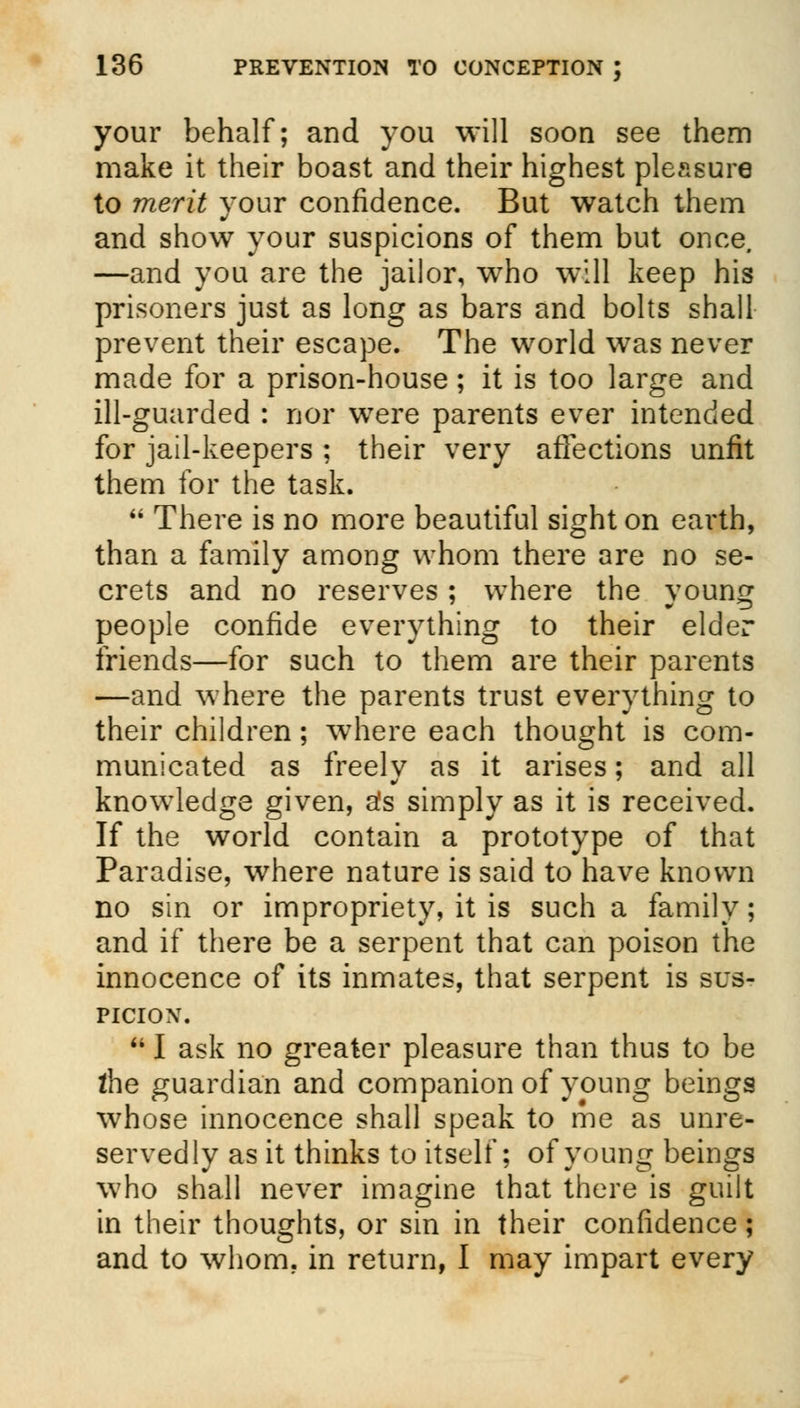 your behalf; and you will soon see them make it their boast and their highest pleasure to merit your confidence. But watch them and show your suspicions of them but once. —and you are the jailor, who will keep his prisoners just as long as bars and bolts shall prevent their escape. The world was never made for a prison-house; it is too large and ill-guarded : nor were parents ever intended for jail-keepers ; their very affections unfit them for the task.  There is no more beautiful sight on earth, than a family among whom there are no se- crets and no reserves ; where the young people confide everything to their elder friends—for such to them are their parents —and where the parents trust everything to their children; where each thought is com- municated as freely as it arises; and all knowledge given, a's simply as it is received. If the world contain a prototype of that Paradise, where nature is said to have known no sin or impropriety, it is such a family; and if there be a serpent that can poison the innocence of its inmates, that serpent is sus- picion.  I ask no greater pleasure than thus to be the guardian and companion of young beings whose innocence shall speak to me as unre- servedly as it thinks to itself; of young beings who shall never imagine that there is guilt in their thoughts, or sin in their confidence; and to whom, in return, I may impart every