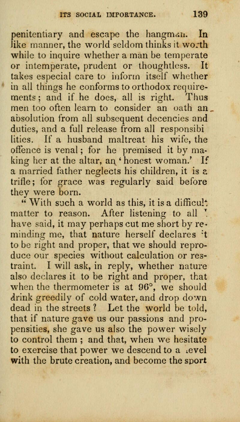 penitentiary and escape the hangman. In Jike manner, the world seldom thinks it wo/th while to inquire whether a man be temperate or intemperate, prudent or thoughtless. It takes especial care to inform itself whether in all things he conforms to orthodox require- ments ; and if he does, all is right. Thus men too often learn to consider an oath an. absolution from all subsequent decencies and duties, and a full release from all responsibi lities. If a husband maltreat his wife, the offence is venal; for he premised it by ma- king her at the altar, ar\ ' honest woman/ If a married father neglects his children, it is z trifle; for grace was regularly said before they were born.  With such a world as this, it is a difficult matter to reason. After listening to all T have said, it may perhaps cut me short by re- minding me, that nature herself declares :t to be right and proper, that we should repro- duce our species without calculation or res- traint. I will ask, in reply, whether nature also declares it to be right and proper, that wrhen the thermometer is at 96°, we should drink greedily of cold water, and drop down dead in the streets ? Let the world be told, that if nature gave us our passions and pro- pensities, she gave us also the power wisely to control them ; and that, when we hesitate to exercise that power we descend to a ^evel with the brute creation, and become the sport