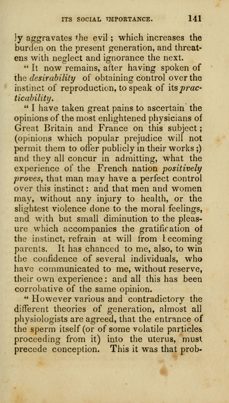 ly aggravates the evil; which increases the burden on the present generation, and threat- ens with neglect and ignorance the next.  It now remains, after having spoken of the desirability of obtaining control over the instinct of reproduction, to speak of its prac- ticability.  I have taken great pains to ascertain the opinions of the most enlightened physicians of Great Britain and France on this subject; (opinions which popular prejudice will not permit them to offer publicly in their works ;) and they all concur in admitting, what the experience of the French nation positively proves, that man may have a perfect control over this instinct: and that men and women may, without any injury to health, or the slightest violence done to the moral feelings, and with but small diminution to the pleas- ure which accompanies the gratification of the instinct, refrain at will from lecoming parents. It has chanced to me, also, to win the confidence of several individuals, who have communicated to me, without reserve, their own experience: and all this has been corrobative of the same opinion.  However various and contradictory the different theories of generation, almost all physiologists are agreed, that the entrance of the sperm itself (or of some volatile particles proceeding from it) into the uterus, must precede conception. This it was that prob-
