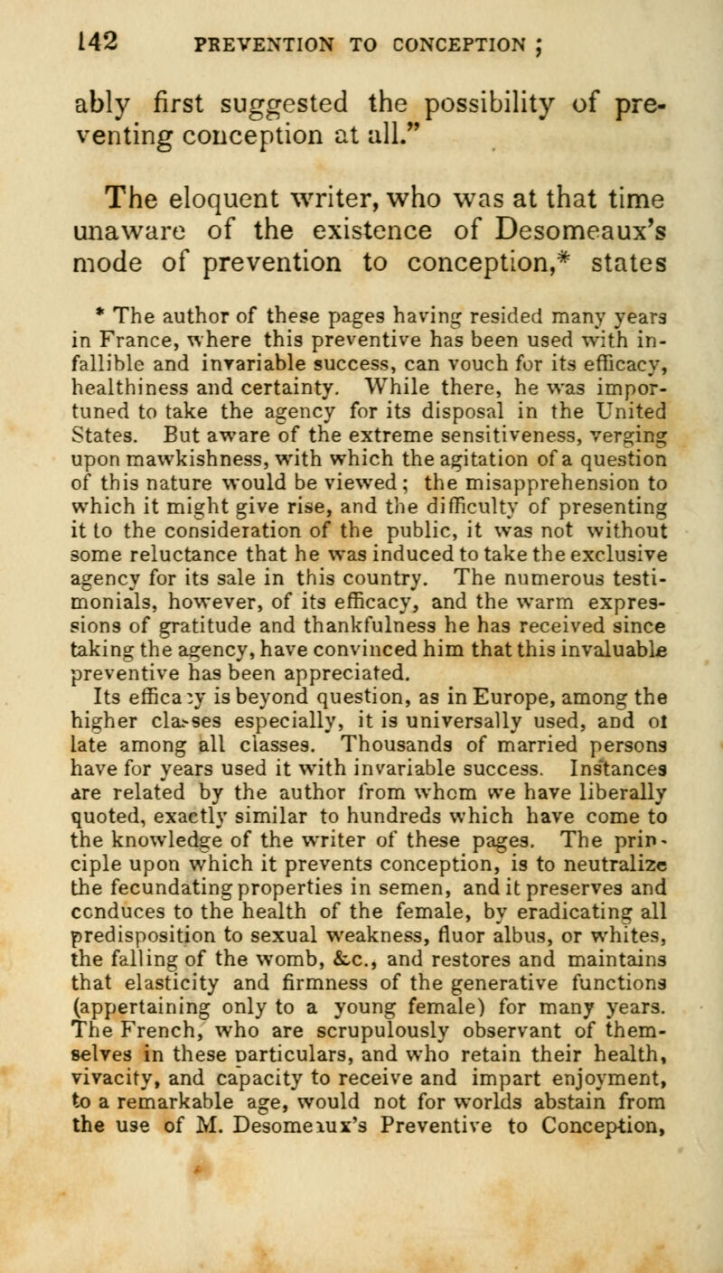 ably first suggested the possibility of pre- venting conception at all. The eloquent writer, who was at that time unaware of the existence of Desomeaux's mode of prevention to conception,* states * The author of these pages having resided many year3 in France, where this preventive has been used with in- fallible and invariable success, can vouch for its efficacy, healthiness and certainty. While there, he was impor- tuned to take the agency for its disposal in the United States. But aware of the extreme sensitiveness, verging upon mawkishness, with which the agitation of a question of this nature would be viewed; the misapprehension to which it might give rise, and the difficulty of presenting it to the consideration of the public, it was not without some reluctance that he was induced to take the exclusive agency for its sale in this country. The numerous testi- monials, however, of its efficacy, and the warm expres- sions of gratitude and thankfulness he has received since taking the agency, have convinced him that this invaluable preventive has been appreciated. Its efficacy is beyond question, as in Europe, among the higher cla>ses especially, it is universally used, and ol late among all classes. Thousands of married persons have for years used it with invariable success. Instances are related by the author from whom we have liberally quoted, exactly similar to hundreds which have come to the knowledge of the writer of these pages. The prin- ciple upon which it prevents conception, is to neutralize the fecundating properties in semen, and it preserves and conduces to the health of the female, by eradicating all predisposition to sexual weakness, rluor albus, or whites, the falling of the womb, &,c, and restores and maintains that elasticity and firmness of the generative functions (appertaining only to a young female) for many years. The French, who are scrupulously observant of them- selves in these particulars, and who retain their health, vivacity, and capacity to receive and impart enjoyment, to a remarkable age, would not for worlds abstain from the use of M. Desomeiux's Preventive to Conception,