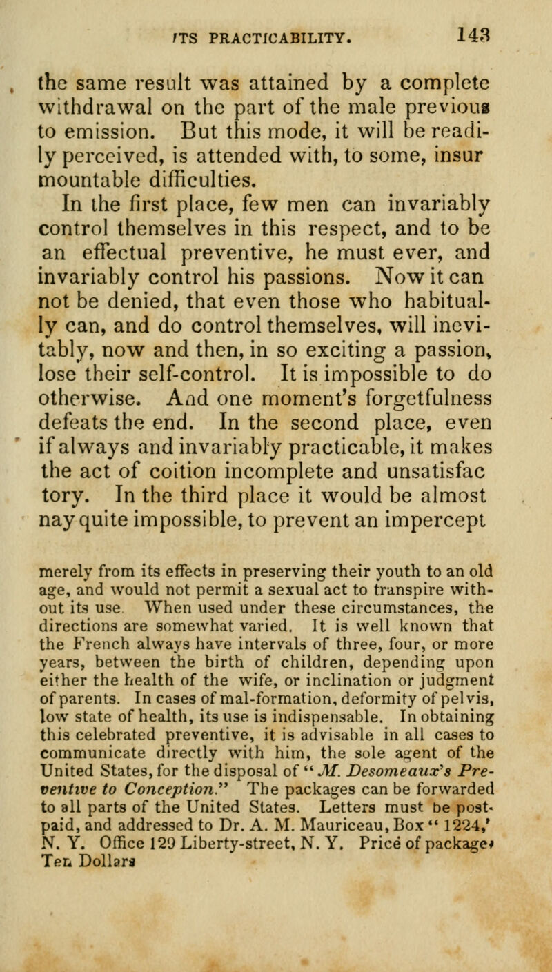the same result was attained by a complete withdrawal on the part of the male previous to emission. But this mode, it will be readi- ly perceived, is attended with, to some, insur mountable difficulties. In the first place, few men can invariably control themselves in this respect, and to be an effectual preventive, he must ever, and invariably control his passions. Now it can not be denied, that even those who habitual- ly can, and do control themselves, will inevi- tably, now and then, in so exciting a passion, lose their self-control. It is impossible to do otherwise. And one moment's forgetfulness defeats the end. In the second place, even if always and invariably practicable, it makes the act of coition incomplete and unsatisfac tory. In the third place it would be almost nay quite impossible, to prevent an impercept merely from its effects in preserving their youth to an old age, and would not permit a sexual act to transpire with- out its use When used under these circumstances, the directions are somewhat varied. It is well known that the French always have intervals of three, four, or more years, between the birth of children, depending upon either the health of the wife, or inclination or judgment of parents. In cases of mal-formation, deformity of pelvis, low state of health, its use is indispensable. In obtaining this celebrated preventive, it is advisable in all cases to communicate directly with him, the sole agent of the United States, for the disposal of  M. Desomeaux's Pre- ventive to Conception. The packages can be forwarded to all parts of the United States. Letters must be post- paid, and addressed to Dr. A. M. Mauriceau, Box  1224/ N. Y. Office 129 Liberty-street, N. Y. Price of package* TeL Dollars