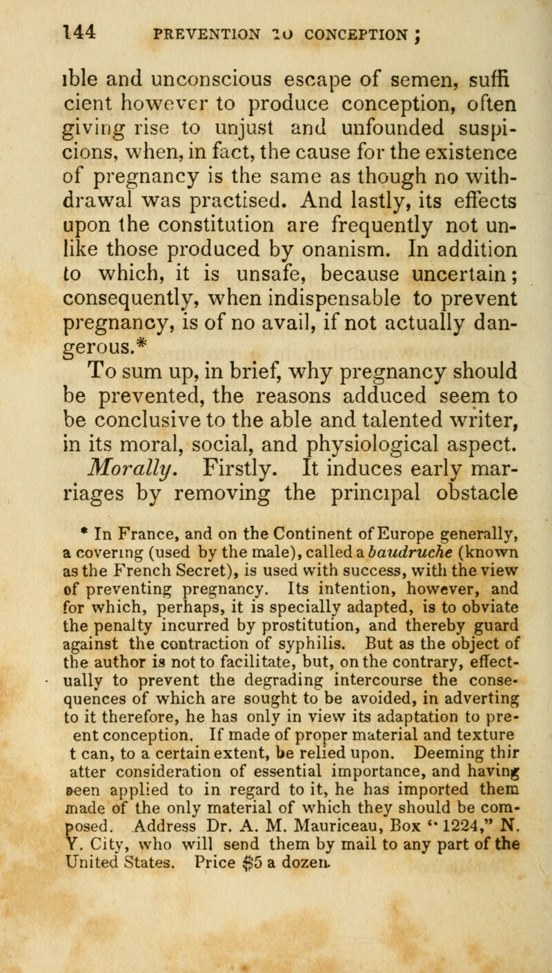 lble and unconscious escape of semen, suffi cient however to produce conception, often giving rise to unjust and unfounded suspi- cions, when, in fact, the cause for the existence of pregnancy is the same as though no with- drawal was practised. And lastly, its effects upon the constitution are frequently not un- like those produced by onanism. In addition to which, it is unsafe, because uncertain; consequently, when indispensable to prevent pregnancy, is of no avail, if not actually dan- gerous.* To sum up, in brief, why pregnancy should be prevented, the reasons adduced seem to be conclusive to the able and talented writer, in its moral, social, and physiological aspect. Morally. Firstly. It induces early mar- riages by removing the principal obstacle * In France, and on the Continent of Europe generally, a covering (used by the male), called a baudruche (known as the French Secret), is used with success, with the view of preventing pregnancy. Its intention, however, and for which, perhaps, it is specially adapted, is to obviate the penalty incurred by prostitution, and thereby guard against the contraction of syphilis. But as the object of the author is not to facilitate, but, on the contrary, effect- ually to prevent the degrading intercourse the conse- quences of which are sought to be avoided, in adverting to it therefore, he has only in view its adaptation to pre- ent conception. If made of proper material and texture t can, to a certain extent, be relied upon. Deeming thir atter consideration of essential importance, and having &een applied to in regard to it, he has imported them made of the only material of which they should be com- posed. Address Dr. A. M. Mauriceau, Box '* 1224, N. V. City, who will send them by mail to any part of the United States. Price $5 a dozen