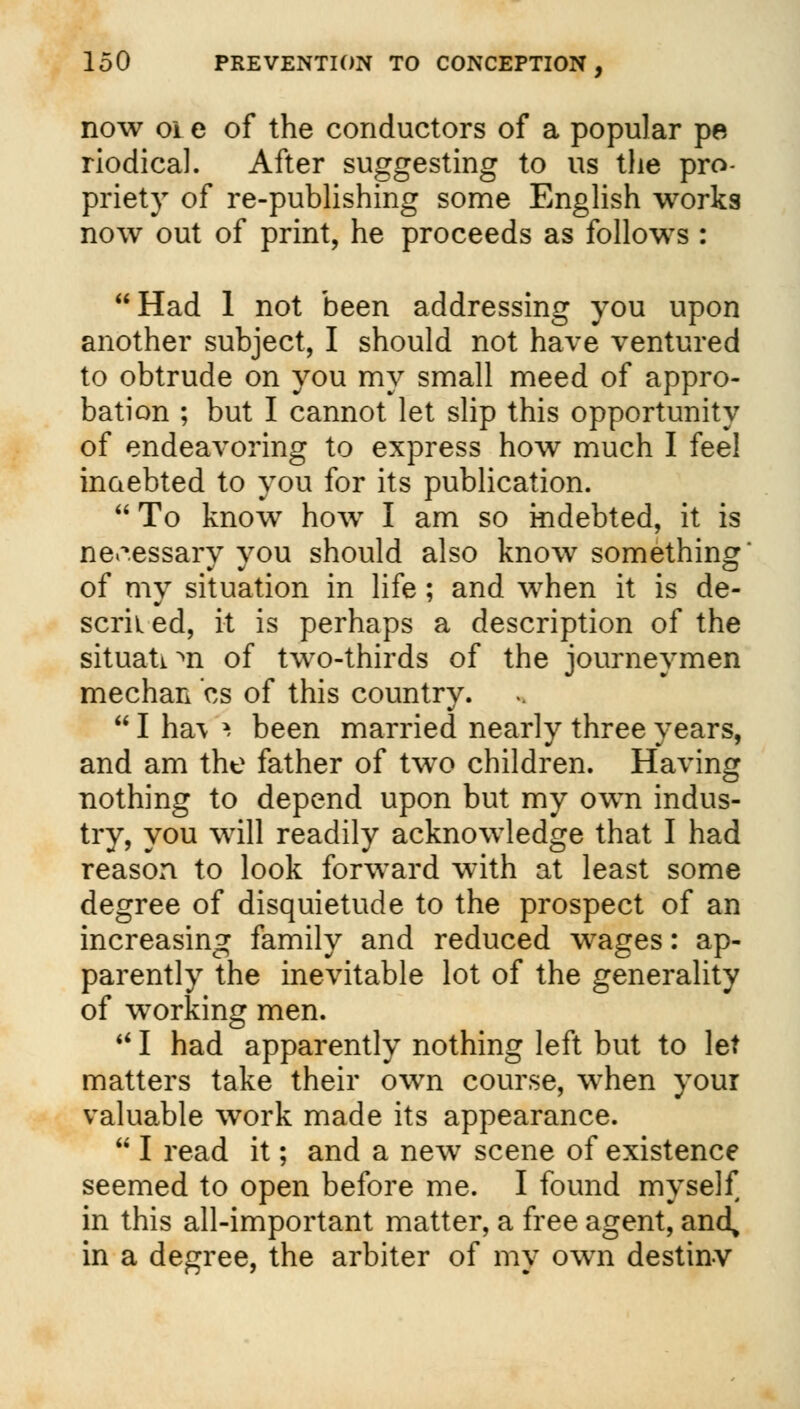 now oi e of the conductors of a popular pe riodical. After suggesting to us the pro- priety of re-publishing some English works now out of print, he proceeds as follows : Had 1 not been addressing you upon another subject, I should not have ventured to obtrude on you my small meed of appro- bation ; but I cannot let slip this opportunity of endeavoring to express how much I feel indebted to you for its publication.  To know how I am so indebted, it is necessary you should also know something of my situation in life ; and when it is de- scrii ed, it is perhaps a description of the situation of two-thirds of the journeymen median cs of this country.  I ha\ \ been married nearly three years, and am the father of two children. Having nothing to depend upon but my own indus- try, you will readily acknowledge that I had reason to look forward with at least some degree of disquietude to the prospect of an increasing family and reduced wages: ap- parently the inevitable lot of the generality of working men.  I had apparently nothing left but to let matters take their own course, when your valuable work made its appearance.  I read it; and a new scene of existence seemed to open before me. I found myself in this all-important matter, a free agent, and^ in a degree, the arbiter of my own destinv
