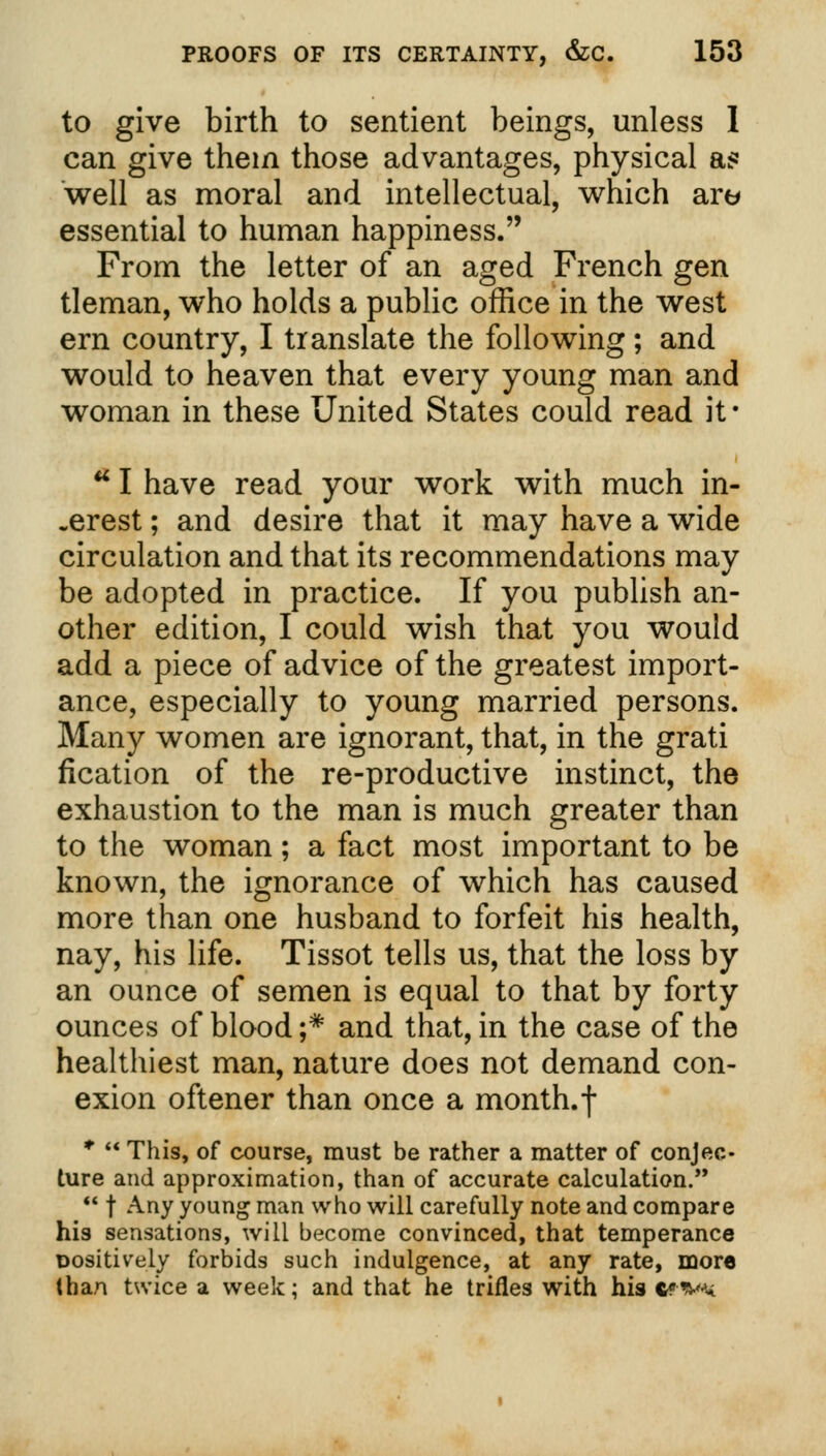 to give birth to sentient beings, unless I can give thein those advantages, physical a? well as moral and intellectual, which are essential to human happiness. From the letter of an aged French gen tleman, who holds a public office in the west ern country, I translate the following; and would to heaven that every young man and woman in these United States could read it* u I have read your work with much in- terest ; and desire that it may have a wide circulation and that its recommendations may be adopted in practice. If you publish an- other edition, I could wish that you would add a piece of advice of the greatest import- ance, especially to young married persons. Many women are ignorant, that, in the grati fication of the re-productive instinct, the exhaustion to the man is much greater than to the woman; a fact most important to be known, the ignorance of which has caused more than one husband to forfeit his health, nay, his life. Tissot tells us, that the loss by an ounce of semen is equal to that by forty ounces of blood ;# and that, in the case of the healthiest man, nature does not demand con- exion oftener than once a month, f •  This, of course, must be rather a matter of conjec- ture and approximation, than of accurate calculation.  f Any young man who will carefully note and compare his sensations, will become convinced, that temperance positively forbids such indulgence, at any rate, more than twice a week; and that he trifles with his c***w