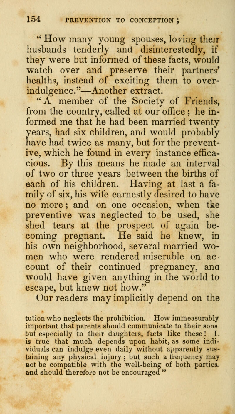  How many young spouses, losing their husbands tenderly and disinterestedly, if they were but informed of these facts, would watch over and preserve their partners' healths, instead of exciting them to over- indulgence.—Another extract. A member of the Society of Friends, from the country, called at our office ; he in- formed me that he had been married twenty years, had six children, and would probably have had twice as many, but for the prevent- ive, which he found in every instance effica- cious. By this means he made an interval of two or three years between the births of each of his children. Having at last a fa- mily of six, his wife earnestly desired to have no more; and on one occasion, when the preventive was neglected to be used, she shed tears at the prospect of again be- coming pregnant. He said he knew, in his own neighborhood, several married wo- men who were rendered miserable on ac- count of their continued pregnancy, ana would have given anything in the world to escape, but knew not how. Our readers may implicitly depend on the tution who neglects the prohibition. How immeasurably important that parents should communicate to their sons but especially to their daughters, facts like these! I. is true that much depends upon habit, as some indi- viduals can indulge even daily without apparently sus- taining any physical injury ; but such a frequency may not be compatible with the well-being of both parties, and should therefore not be encouraged 