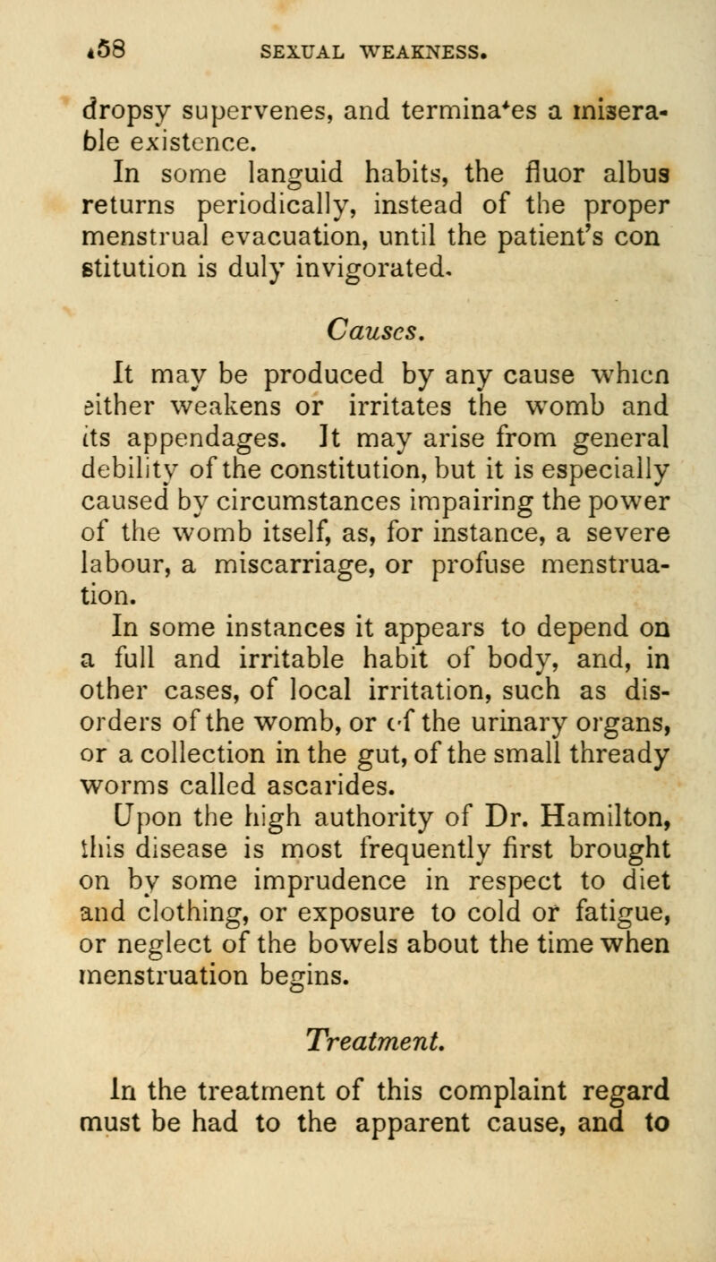 dropsy supervenes, and terminates a misera- ble existence. In some languid habits, the fluor albus returns periodically, instead of the proper menstrual evacuation, until the patient's con stitution is duly invigorated. Causes. It may be produced by any cause whicn either weakens or irritates the womb and its appendages. It may arise from general debility of the constitution, but it is especially caused by circumstances impairing the power of the womb itself, as, for instance, a severe labour, a miscarriage, or profuse menstrua- tion. In some instances it appears to depend on a full and irritable habit of body, and, in other cases, of local irritation, such as dis- orders of the womb, or cf the urinary organs, or a collection in the gut, of the small thready worms called ascarides. Upon the high authority of Dr. Hamilton, this disease is most frequently first brought on by some imprudence in respect to diet and clothing, or exposure to cold or fatigue, or neglect of the bowels about the time when menstruation begins. Treatment. In the treatment of this complaint regard must be had to the apparent cause, and to