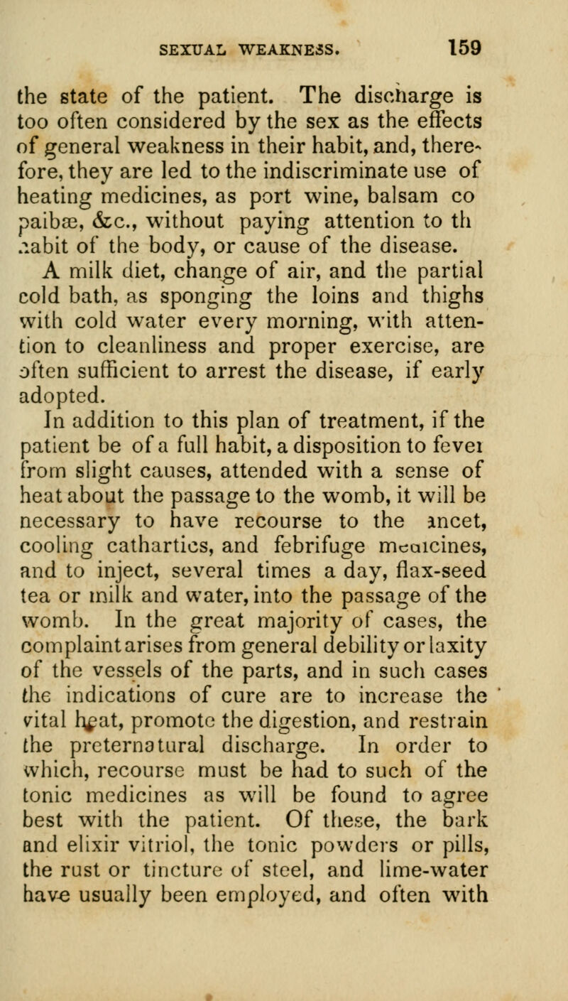 the state of the patient. The discharge is too often considered by the sex as the effects of general weakness in their habit, and, there- fore, they are led to the indiscriminate use of heating medicines, as port wine, balsam co paiba3, &c, without paying attention to th .labit of the body, or cause of the disease. A milk diet, change of air, and the partial cold bath, as sponging the loins and thighs with cold water every morning, with atten- tion to cleanliness and proper exercise, are often sufficient to arrest the disease, if early adopted. In addition to this plan of treatment, if the patient be of a full habit, a disposition to fevei from slight causes, attended with a sense of heat about the passage to the womb, it will be necessary to have recourse to the ancet, cooling cathartics, and febrifuge mcaicines, and to inject, several times a day, flax-seed tea or milk and water, into the passage of the womb. In the great majority of cases, the complaint arises from general debility or laxity of the vessels of the parts, and in such cases the indications of cure are to increase the vital h^at, promote the digestion, and restrain the preternatural discharge. In order to which, recourse must be had to such of the tonic medicines as will be found to agree best with the patient. Of these, the bark and elixir vitriol, the tonic powders or pills, the rust or tincture of steel, and lime-water have usually been employed, and often with
