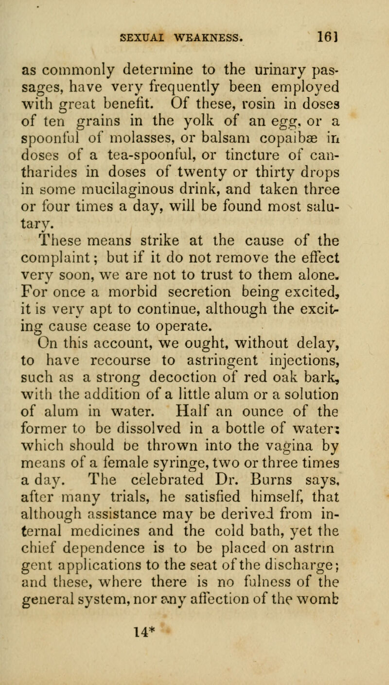 as commonly determine to the urinary pas- sages, have very frequently been employed with great benefit. Of these, rosin in doses of ten grains in the yolk of an egg. or a spoonful of molasses, or balsam copaibae in doses of a tea-spoonful, or tincture of can- tharides in doses of twenty or thirty drops in some mucilaginous drink, and taken three or four times a day, will be found most salu- tary. These means strike at the cause of the complaint; but if it do not remove the effect very soon, we are not to trust to them alone. For once a morbid secretion being excited, it is very apt to continue, although the excit- ing cause cease to operate. On this account, we ought, without delay, to have recourse to astringent injections, such as a strong decoction of red oak bark, with the addition of a little alum or a solution of alum in water. Half an ounce of the former to be dissolved in a bottle of water: which should be thrown into the vagina by means of a female syringe, two or three times a day. The celebrated Dr. Burns says, after many trials, he satisfied himself, that although assistance may be derived from in- ternal medicines and the cold bath, yet the chief dependence is to be placed on astnn gent applications to the seat of the discharge; and these, where there is no fulness of the general system, nor r\ny affection of the womb 14*