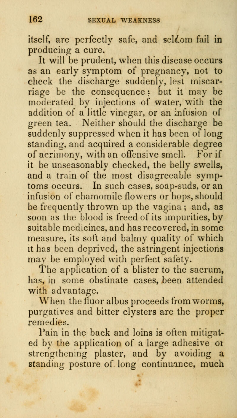 itself, are perfectly safe, and seldom fail in producing a cure. It will be prudent, when this disease occurs as an early symptom of pregnancy, not to check the discharge suddenly, lest miscar- riage be the consequence : but it may be moderated by injections of water, with the addition of a little vinegar, or an infusion of green tea. Neither should the discharge be suddenly suppressed when it has been of long standing, and acquired a considerable degree of acrimony, with an offensive smell. For if it be unseasonably checked, the belly swells, and a train of the most disagreeable symp- toms occurs. In such cases, soap-suds, or an infusion of chamomile flowers or hops, should be frequently thrown up the vagina; and, as soon as the blood is freed of its impurities, by suitable medicines, and has recovered, in some measure, its soft and balmy quality of which it has been deprived, the astringent injections may be employed with perfect safety. The application of a blister to the sacrum, has, in some obstinate cases, been attended with advantage. When the fluor albus proceeds from worms, purgatives and bitter clysters are the proper remedies. Pain in the back and loins is often mitigat- ed by the application of a large adhesive or strengthening plaster, and by avoiding a standing posture of long continuance, much