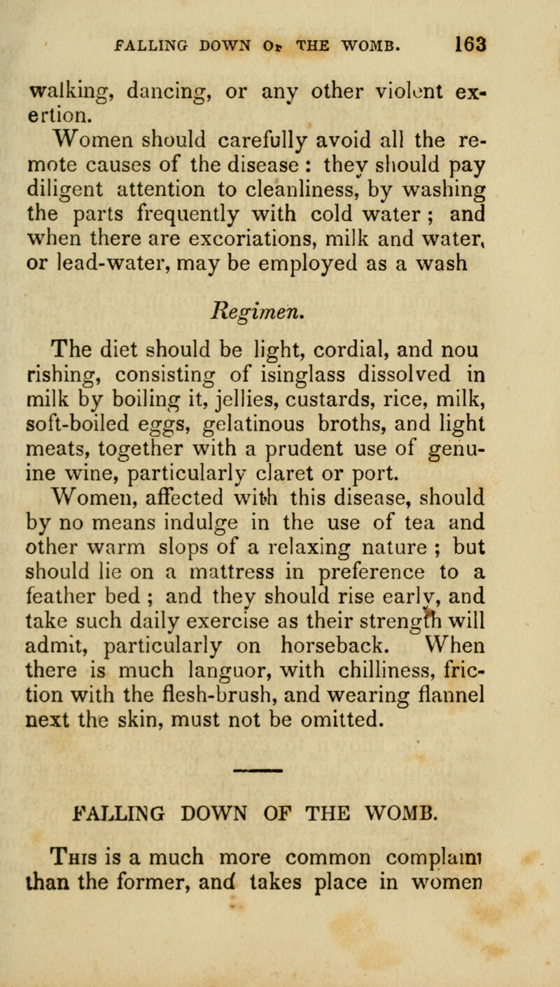 walking, dancing, or any other violent ex- ertion. Women should carefully avoid all the re- mote causes of the disease : they should pay diligent attention to cleanliness, by washing the parts frequently with cold water ; and when there are excoriations, milk and water* or lead-water, may be employed as a wash Regimen. The diet should be light, cordial, and nou rishing, consisting of isinglass dissolved in milk by boiling it, jellies, custards, rice, milk, soft-boiled eggs, gelatinous broths, and light meats, together with a prudent use of genu- ine wine, particularly claret or port. Women, affected wit»h this disease, should by no means indulge in the use of tea and other warm slops of a relaxing nature ; but should lie on a mattress in preference to a feather bed ; and they should rise early, and take such daily exercise as their strength will admit, particularly on horseback. When there is much languor, with chilliness, fric- tion with the flesh-brush, and wearing flannel next the skin, must not be omitted. FALLING DOWN OF THE WOMB. This is a much more common complaim than the former, and takes place in women