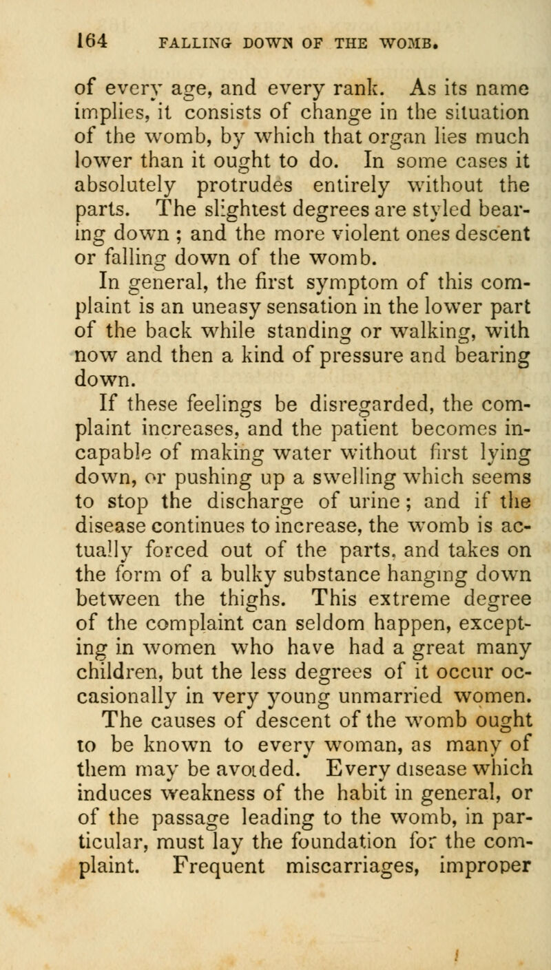 of every age, and every rank. As its name implies, it consists of change in the situation of the womb, by which that organ lies much lower than it ought to do. In some cases it absolutely protrudes entirely without the parts. The slightest degrees are styled bear- ing down ; and the more violent ones descent or falling down of the womb. In general, the first symptom of this com- plaint is an uneasy sensation in the lower part of the back while standing or walking, with now and then a kind of pressure and bearing down. If these feelings be disregarded, the com- plaint increases, and the patient becomes in- capable of making water without first lying down, or pushing up a swelling which seems to stop the discharge of urine; and if the disease continues to increase, the womb is ac- tually forced out of the parts, and takes on the form of a bulky substance hanging down between the thighs. This extreme degree of the complaint can seldom happen, except- ing in women who have had a great many children, but the less degrees of it occur oc- casionally in very young unmarried women. The causes of descent of the womb ought to be known to every woman, as many of them may be avoided. Every disease which induces weakness of the habit in general, or of the passage leading to the womb, in par- ticular, must lay the foundation for the com- plaint. Frequent miscarriages, improper