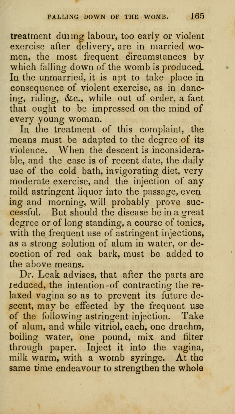 treatment duiing labour, too early or violent exercise after delivery, are in married wo- men, the most frequent circumstances by which falling down of the womb is produced. In the unmarried, it is apt to take place in consequence of violent exercise, as in danc- ing, riding, &c, while out of order, a fact that ought to be impressed on the mind of every young woman. In the treatment of this complaint, the means must be adapted to the degree of its violence. When the descent is inconsidera- ble, and the case is of recent date, the daily use of the cold bath, invigorating diet, very moderate exercise, and the injection of any mild astringent liquor into the passage, even ing and morning, will probably prove suc- cessful. But should the disease be in a great degree or of long standing, a course of tonics, with the frequent use of astringent injections, as a strong solution of alum in water, or de- coction of red oak bark, must be added to the above means. Dr. Leak advises, that after the parts are reduced, the intention of contracting the re- laxed vagina so as to prevent its future de- scent, may be effected by the frequent use of the following astringent injection. Take of alum, and while vitriol, each, one drachm, boiling water, one pound, mix and filter through paper. Inject it into the vagina, milk warm, with a womb syringe. At the same time endeavour to strengthen the whole
