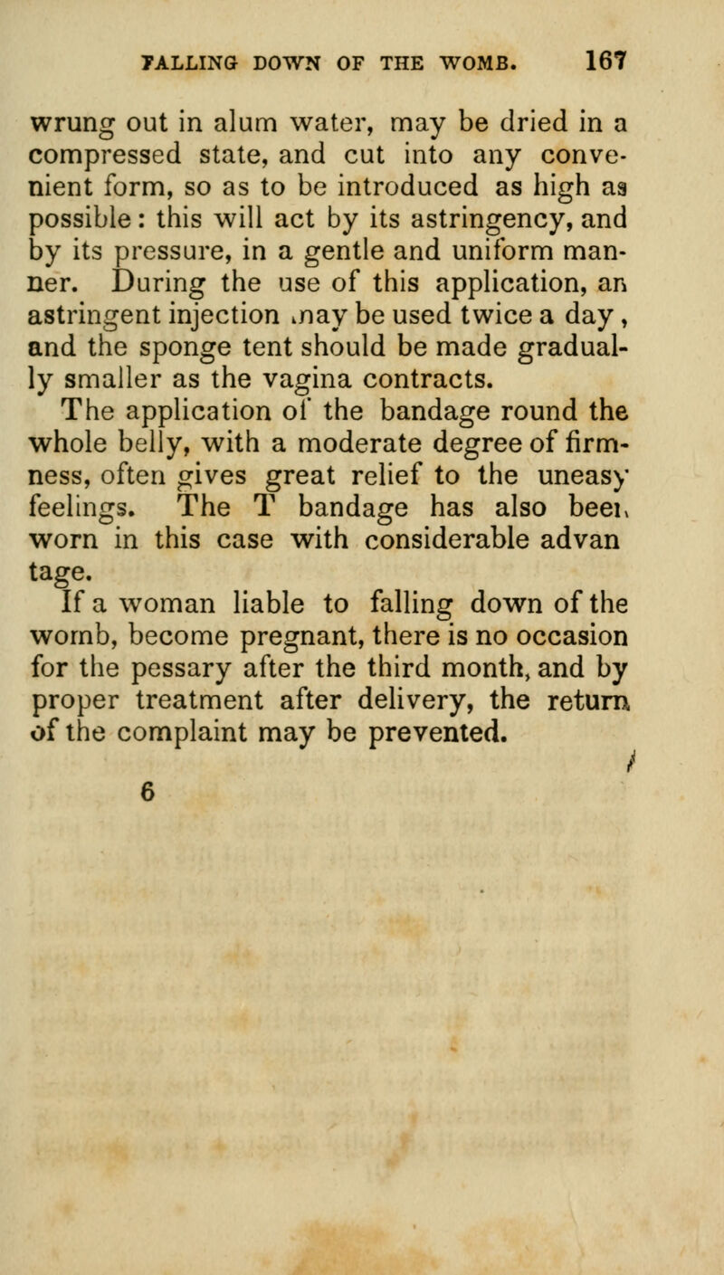 wrung out in alum water, may be dried in a compressed state, and cut into any conve- nient form, so as to be introduced as high as possible: this will act by its astringency, and by its pressure, in a gentle and uniform man- ner. During the use of this application, an astringent injection inay be used twice a day, and the sponge tent should be made gradual- ly smaller as the vagina contracts. The application of the bandage round the whole belly, with a moderate degree of firm- ness, often gives great relief to the uneasy feelings. The T bandage has also beer worn in this case with considerable advan tage. If a woman liable to falling down of the womb, become pregnant, there is no occasion for the pessary after the third month, and by proper treatment after delivery, the return, of the complaint may be prevented. 6