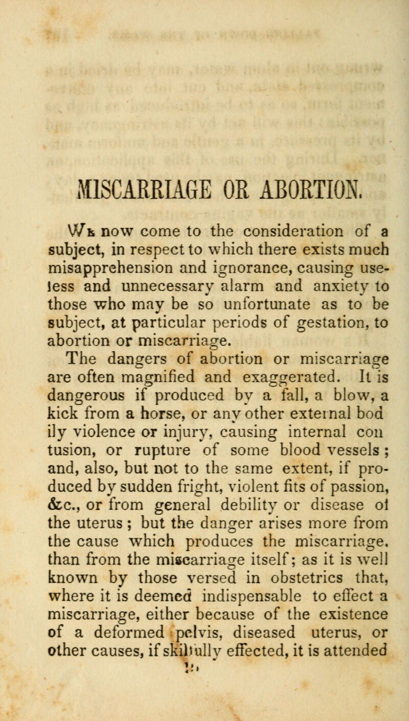 MISCARRIAGE OR ABORTION. Wk now come to the consideration of a subject, in respect to which there exists much misapprehension and ignorance, causing use- less and unnecessary alarm and anxiety to those who may be so unfortunate as to be subject, at particular periods of gestation, to abortion or miscarriage. The dangers of abortion or miscarriage are often magnified and exaggerated. It is o en dangerous if produced by a fall, a blow, a kick from a horse, or any other external bod ily violence or injury, causing internal con tusion, or rupture of some blood vessels ; and, also, but not to the same extent, if pro- duced by sudden fright, violent fits of passion, &c, or from general debility or disease oi the uterus ; but the danger arises more from the cause which produces the miscarriage. than from the miscarriage itself; as it is well known by those versed in obstetrics that, where it is deemed indispensable to effect a miscarriage, either because of the existence of a deformed pelvis, diseased uterus, or other causes, if skiltullv effected, it is attended