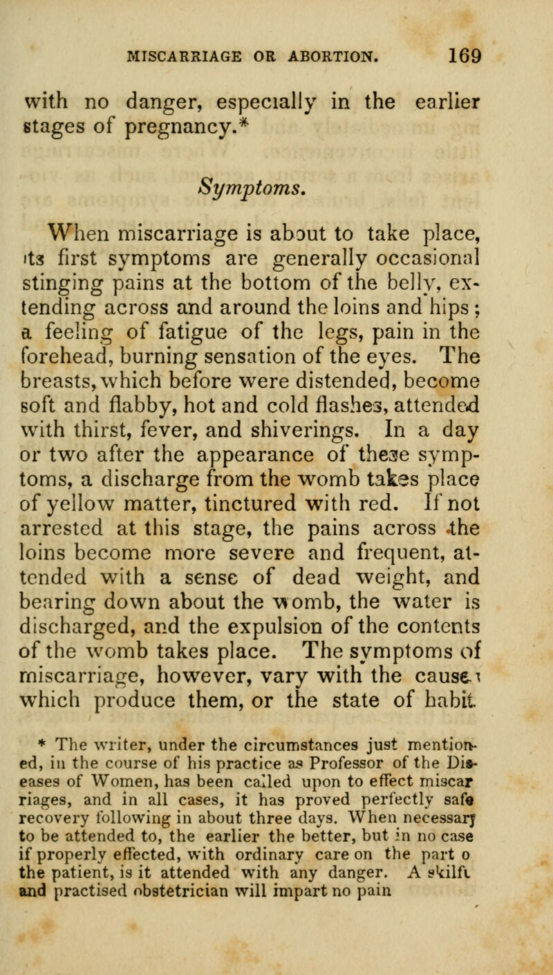 with no danger, especially in the earlier stages of pregnancy.* Symptoms. When miscarriage is about to take place, its first symptoms are generally occasional stinging pains at the bottom of the belly, ex- tending across and around the loins and hips ; a feeling of fatigue of the legs, pain in the forehead, burning sensation of the eyes. The breasts, which before were distended, become soft and flabby, hot and cold flashes, attended with thirst, fever, and shiverings. In a day or two after the appearance of these symp- toms, a discharge from the womb takes place of yellow matter, tinctured with red. If not arrested at this stage, the pains across .the loins become more severe and frequent, at- tended with a sense of dead weight, and bearing down about the womb, the water is discharged, and the expulsion of the contents of the womb takes place. The symptoms of miscarriage, however, vary with the causes which produce them, or the state of habit * The writer, under the circumstances just mention- ed, in the course of his practice as Professor of the Dis- eases of Women, has been called upon to effect miscap riages, and in all cases, it has proved perfectly safe recovery following in about three days. When necessary to be attended to, the earlier the better, but in no case if properly effected, with ordinary care on the part o the patient, is it attended with any danger. A skilft and practised obstetrician will impart no pain