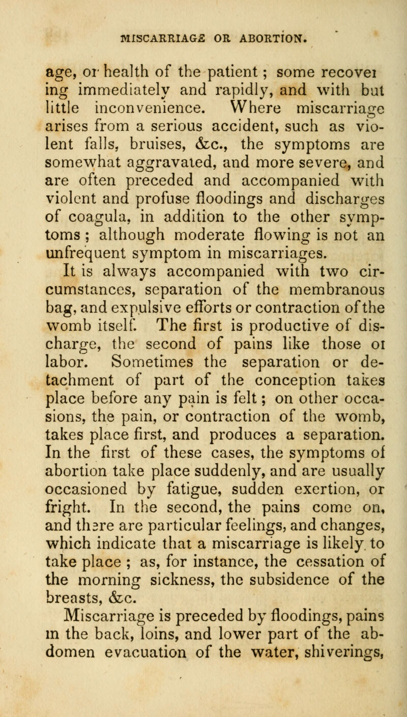age, or health of the patient; some recovei ing immediately and rapidly, and with but little inconvenience. Where miscarriage arises from a serious accident, such as vio- lent falls, bruises, &c, the symptoms are somewhat aggravated, and more severe, and are often preceded and accompanied with violent and profuse floodings and discharges of coagula, in addition to the other symp- toms ; although moderate flowing is not an unfrequent symptom in miscarriages. It is always accompanied with two cir- cumstances, separation of the membranous bag, and expulsive efforts or contraction of the womb itself. The first is productive of dis- charge, the second of pains like those 01 labor. Sometimes the separation or de- tachment of part of the conception takes place before any pain is felt; on other occa- sions, the pain, or contraction of the womb, takes place first, and produces a separation. In the first of these cases, the symptoms of abortion take place suddenly, and are usually occasioned by fatigue, sudden exertion, or fright. In the second, the pains come on, and thsre are particular feelings, and changes, which indicate that a miscarriage is likely to take place ; as, for instance, the cessation of the morning sickness, the subsidence of the breasts, &c. Miscarriage is preceded by floodings, pains m the back, loins, and lower part of the ab- domen evacuation of the water, shiverings,
