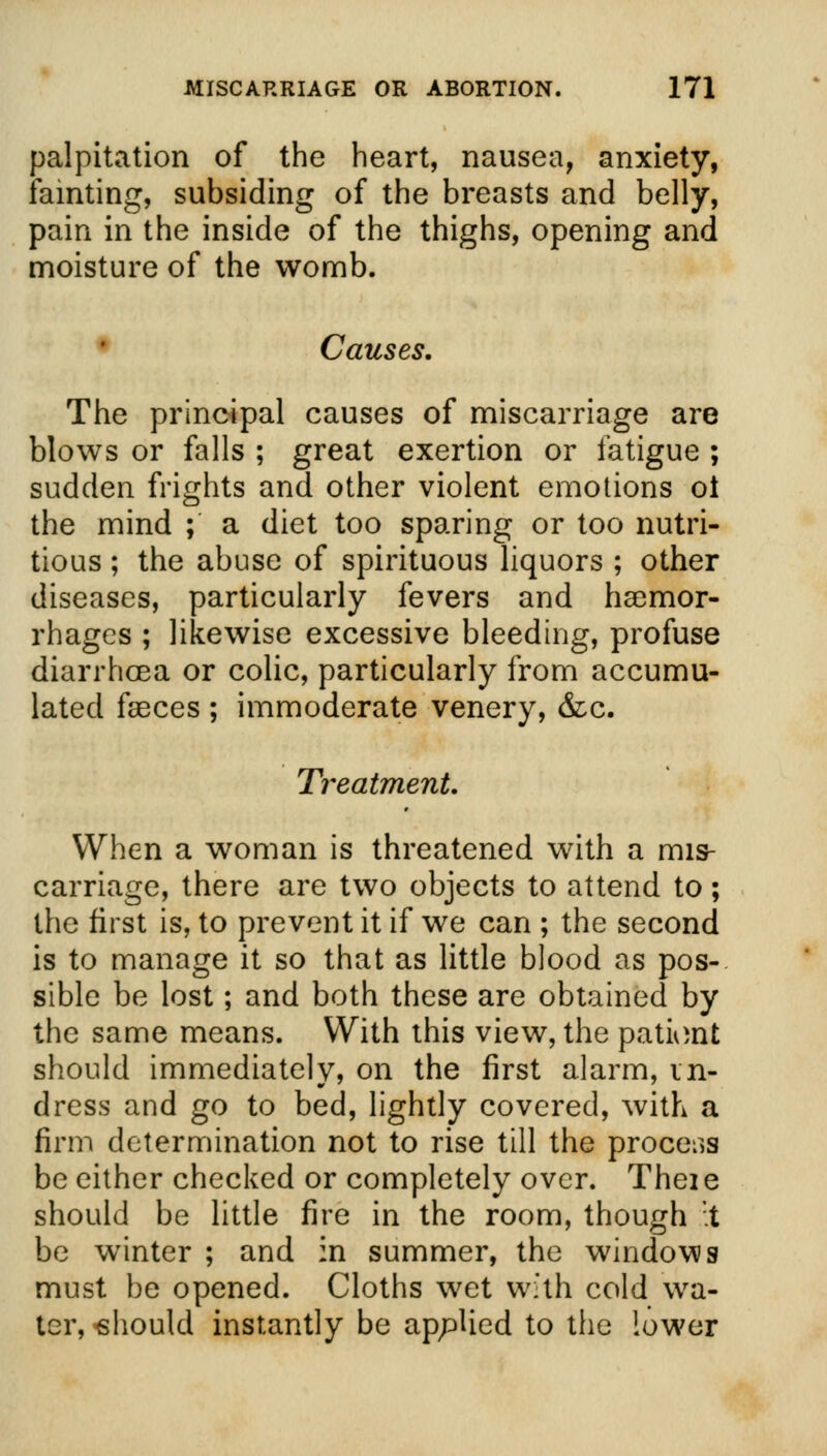 palpitation of the heart, nausea, anxiety, fainting, subsiding of the breasts and belly, pain in the inside of the thighs, opening and moisture of the womb. Causes. The principal causes of miscarriage are blows or falls ; great exertion or fatigue ; sudden frights and other violent emotions ot the mind ; a diet too sparing or too nutri- tious ; the abuse of spirituous liquors ; other diseases, particularly fevers and haemor- rhages ; likewise excessive bleeding, profuse diarrhoea or colic, particularly from accumu- lated faeces ; immoderate venery, &c. Treatment. When a woman is threatened with a mis- carriage, there are two objects to attend to; the first is, to prevent it if we can ; the second is to manage it so that as little blood as pos- sible be lost; and both these are obtained by the same means. With this view, the patioat should immediately, on the first alarm, in- dress and go to bed, lightly covered, with a firm determination not to rise till the process be either checked or completely over. Theie should be little fire in the room, though it be winter ; and in summer, the windows must be opened. Cloths wet with cold wa- ter,-should instantly be applied to the lower