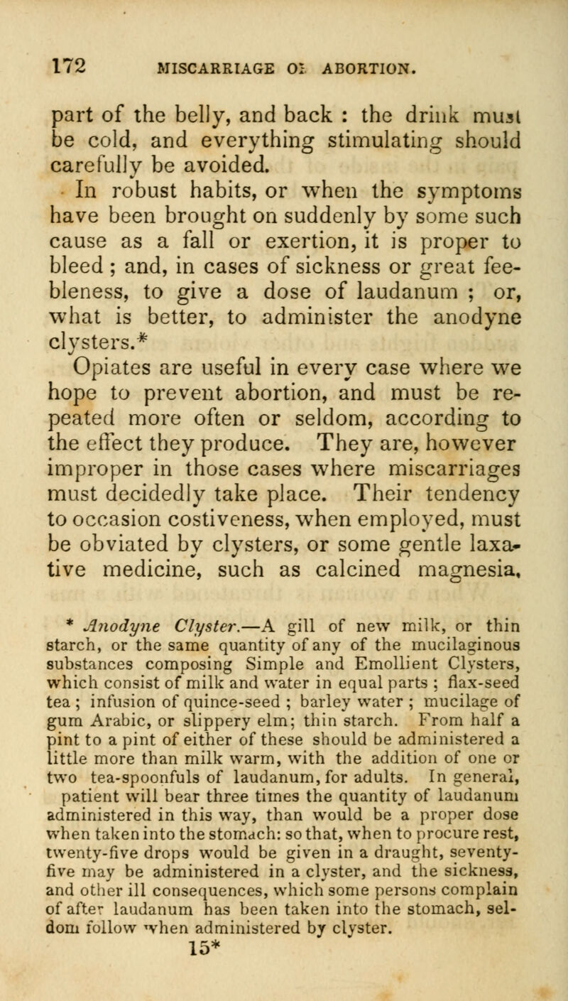 part of the belly, and back : the drink musl be cold, and everything stimulating should carefully be avoided. In robust habits, or when the symptoms have been brought on suddenly by some such cause as a fall or exertion, it is proper to bleed ; and, in cases of sickness or great fee- bleness, to give a dose of laudanum ; or, what is better, to administer the anodyne clysters.* Opiates are useful in every case where we hope to prevent abortion, and must be re- peated more often or seldom, according to the effect they produce. They are, however improper in those cases where miscarriages must decidedly take place. Their tendency to occasion costiveness, when employed, must be obviated by clysters, or some gentle laxa- tive medicine, such as calcined magnesia. * Anodyne Clyster.—A gill of new milk, or thin starch, or the same quantity of any of the mucilaginous substances composing Simple and Emollient Clysters, which consist of milk and water in equal parts ; flax-seed tea ; infusion of quince-seed ; barley water ; mucilage of gum Arabic, or slippery elm; thin starch. From half a pint to a pint of either of these should be administered a little more than milk warm, with the addition of one or two tea-spoonfuls of laudanum, for adults. In general, patient will bear three times the quantity of laudanum administered in this way, than would be a proper dose when taken into the stomach: so that, when to procure rest, twenty-five drops would be given in a draught, seventy- five may be administered in a clyster, and the sickness, and other ill consequences, which some persons complain of after laudanum has been taken into the stomach, sel- dom follow when administered by clyster. 15*