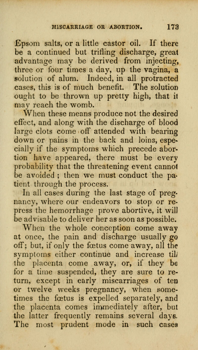 Epsom salts, or a little castor oil. If there be a continued but trifling discharge, great advantage may be derived from injecting, three or four times a day, up the vagina, a solution of alum. Indeed, in all protracted cases, this is of much benefit. The solution ought to be thrown up pretty high, that it may reach the womb. When these means produce not the desired effect, and along with the discharge of blood large clots come off attended with bearing down or pains in the back and loins, espe- cially if the symptoms wrhich precede abor- tion have appeared, there must be every probability that the threatening event cannot be avoided ; then we must conduct the pa- tient through the process. In all cases during the last stage of preg- nancy, where our endeavors to stop or re- press the hemorrhage prove abortive, it will be advisable to deliver her as soon as possible. When the whole conception come away at once, the pain and discharge usually go off; but, if only the foetus come away, all the symptoms either continue and increase til/ the placenta come away, or, if they be for a time suspended, they are sure to re- turn, except in early miscarriages of ten or twelve weeks pregnancy, when some- times the foetus is expelled separately, and the placenta comes immediately after, but the latter frequently remains several days. The most prudent mode in such cases