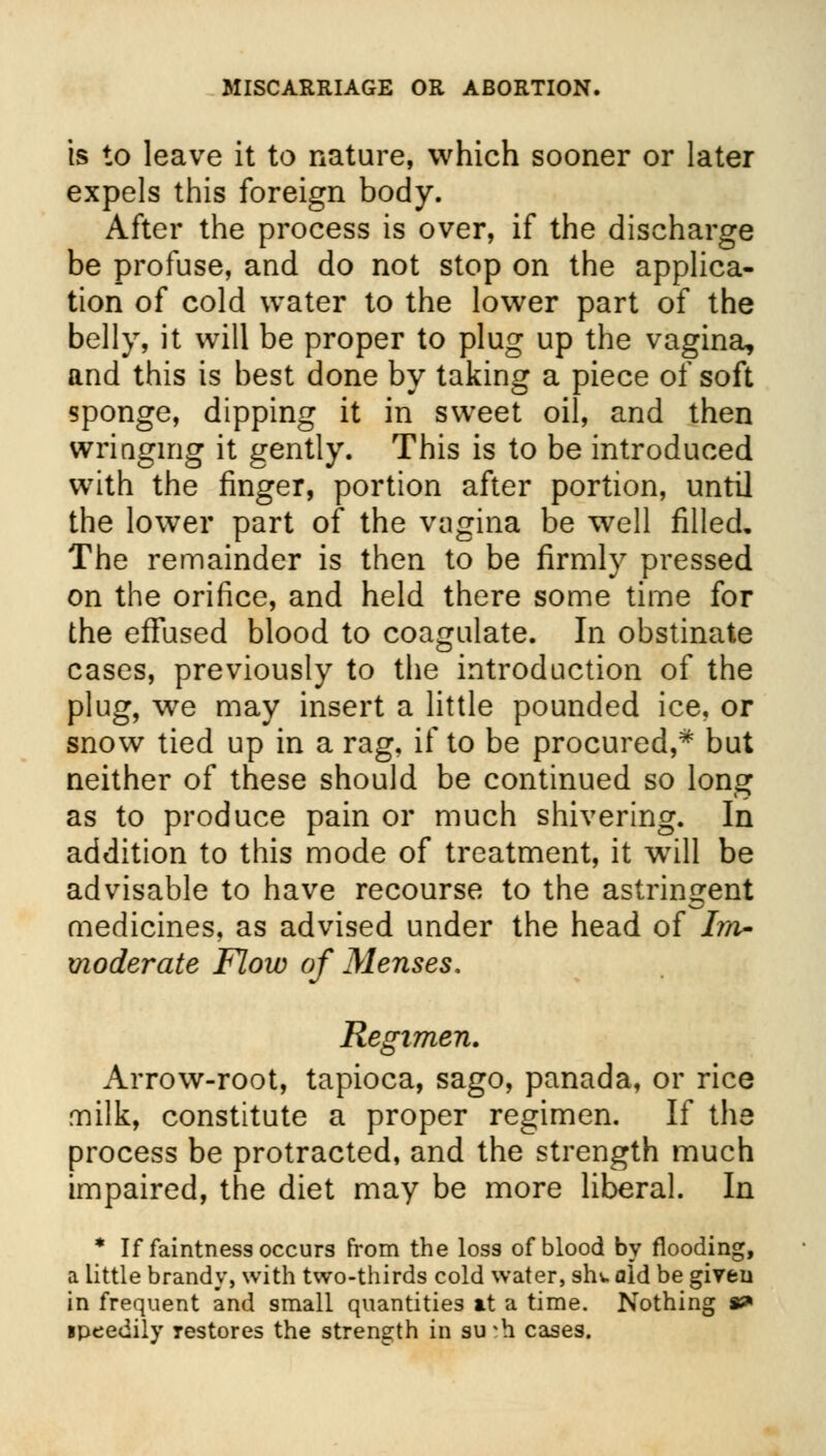 is to leave it to nature, which sooner or later expels this foreign body. After the process is over, if the discharge be profuse, and do not stop on the applica- tion of cold water to the lower part of the belly, it will be proper to plug up the vagina, and this is best done by taking a piece of soft sponge, dipping it in sweet oil, and then wringing it gently. This is to be introduced with the finger, portion after portion, until the lower part of the vagina be well filled. The remainder is then to be firmly pressed on the orifice, and held there some time for the effused blood to coagulate. In obstinate cases, previously to the introduction of the plug, we may insert a little pounded ice, or snow tied up in a rag, if to be procured,* but neither of these should be continued so long as to produce pain or much shivering. In addition to this mode of treatment, it will be advisable to have recourse to the astringent medicines, as advised under the head of Im- moderate Flow of Menses. Regimen. Arrow-root, tapioca, sago, panada, or rice milk, constitute a proper regimen. If the process be protracted, and the strength much impaired, the diet may be more liberal. In * If faintness occurs from the loss of blood by flooding, a little brandy, with two-thirds cold water, sht aid be given in frequent and small quantities at a time. Nothing s^ ipeedily restores the strength in su*h cases.