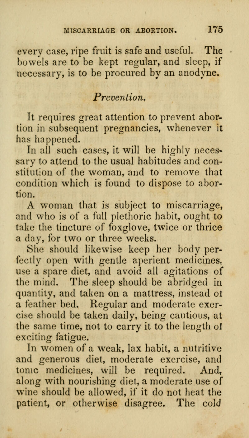 every case, ripe fruit is safe and useful. The bowels are to be kept regular, and sleep, if necessary, is to be procured by an anodyne. Prevention. It requires great attention to prevent abor- tion in subsequent pregnancies, whenever it has happened. In all such cases, it will be highly neces- sary to attend to the usual habitudes and con- stitution of the woman, and to remove that condition which is found to dispose to abor- tion. A woman that is subject to miscarriage, and who is of a full plethoric habit, ought to take the tincture of foxglove, twice or thrice a day, for two or three weeks. She should likewise keep her body per- fectly open with gentle aperient medicines, use a spare diet, and avoid all agitations of the mind. The sleep should be abridged in quantity, and taken on a mattress, instead ol a feather bed. Regular and moderate exer- cise should be taken daily, being cautious, at the same time, not to carry it to the length ol exciting fatigue. In women of a weak, lax habit, a nutritive and generous diet, moderate exercise, and tonic medicines, will be required. And, along with nourishing diet, a moderate use of wine should be allowed, if it do not heat the patient, or otherwise disagree. The cold