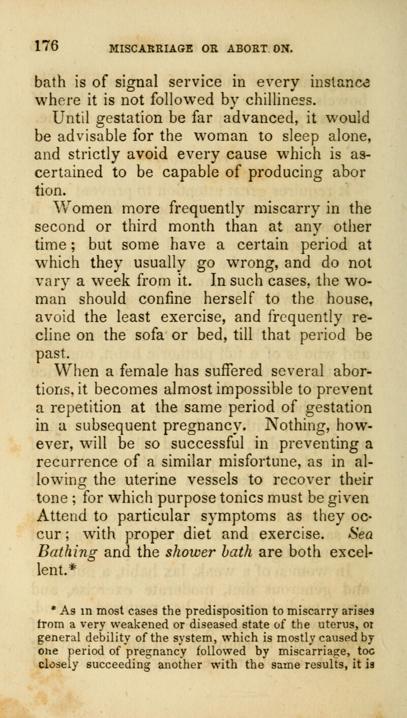 bath is of signal service in every instance where it is not followed by chilliness. Until gestation be far advanced, it would be advisable for the woman to sleep alone, and strictly avoid every cause wThich is as- certained to be capable of producing abor tion. Women more frequently miscarry in the second or third month than at any other time; but some have a certain period at which they usually go wrong, and do not vary a week from it. In such cases, the wo- man should confine herself to the house, avoid the least exercise, and frequently re- cline on the sofa or bed, till that period be past. When a female has suffered several abor- tions, it becomes almost impossible to prevent a repetition at the same period of gestation in a subsequent pregnancy. Nothing, how- ever, will be so successful in preventing a recurrence of a similar misfortune, as in al- lowing the uterine vessels to recover their tone ; for which purpose tonics must be given Attend to particular symptoms as they oc- cur ; with proper diet and exercise. Sea Bathing and the shower bath are both excel- lent.* * As in most cases the predisposition to miscarry arises from a very weakened or diseased state of the uterus, or general debility of the system, which is mostly caused by one period of pregnancy followed by miscarriage, toe closely succeeding another with the same results, it ia