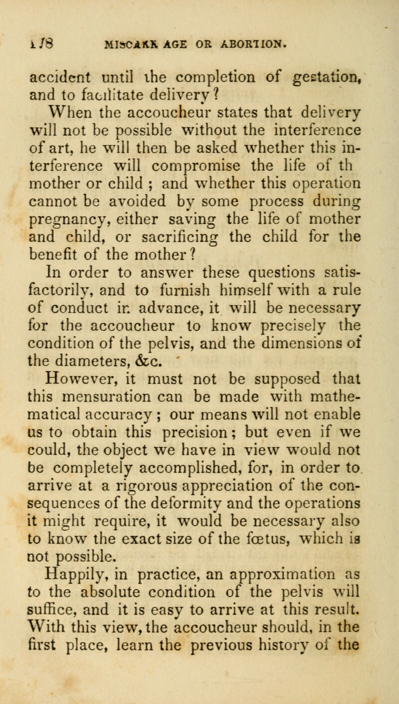 accident until ihe completion of gestation, and to facilitate delivery ? When the accoucheur states that delivery will not be possible without the interference of art, he will then be asked whether this in- terference will compromise the life of th mother or child ; and whether this operation cannot be avoided by some process during pregnancy, either saving the life of mother and child, or sacrificing the child for the benefit of the mother? In order to answer these questions satis- factorily, and to furnish himself with a rule of conduct in advance, it will be necessary for the accoucheur to know precisely the condition of the pelvis, and the dimensions of the diameters, &c. However, it must not be supposed that this mensuration can be made with mathe- matical accuracy ; our means will not enable us to obtain this precision; but even if we could, the object we have in view would not be completely accomplished, for, in order to arrive at a rigorous appreciation of the con- sequences of the deformity and the operations it might require, it would be necessary also to know the exact size of the foetus, which is not possible. Happily, in practice, an approximation as to the absolute condition of the pelvis will suffice, and it is easy to arrive at this result. With this view, the accoucheur should, in the first place, learn the previous history of the