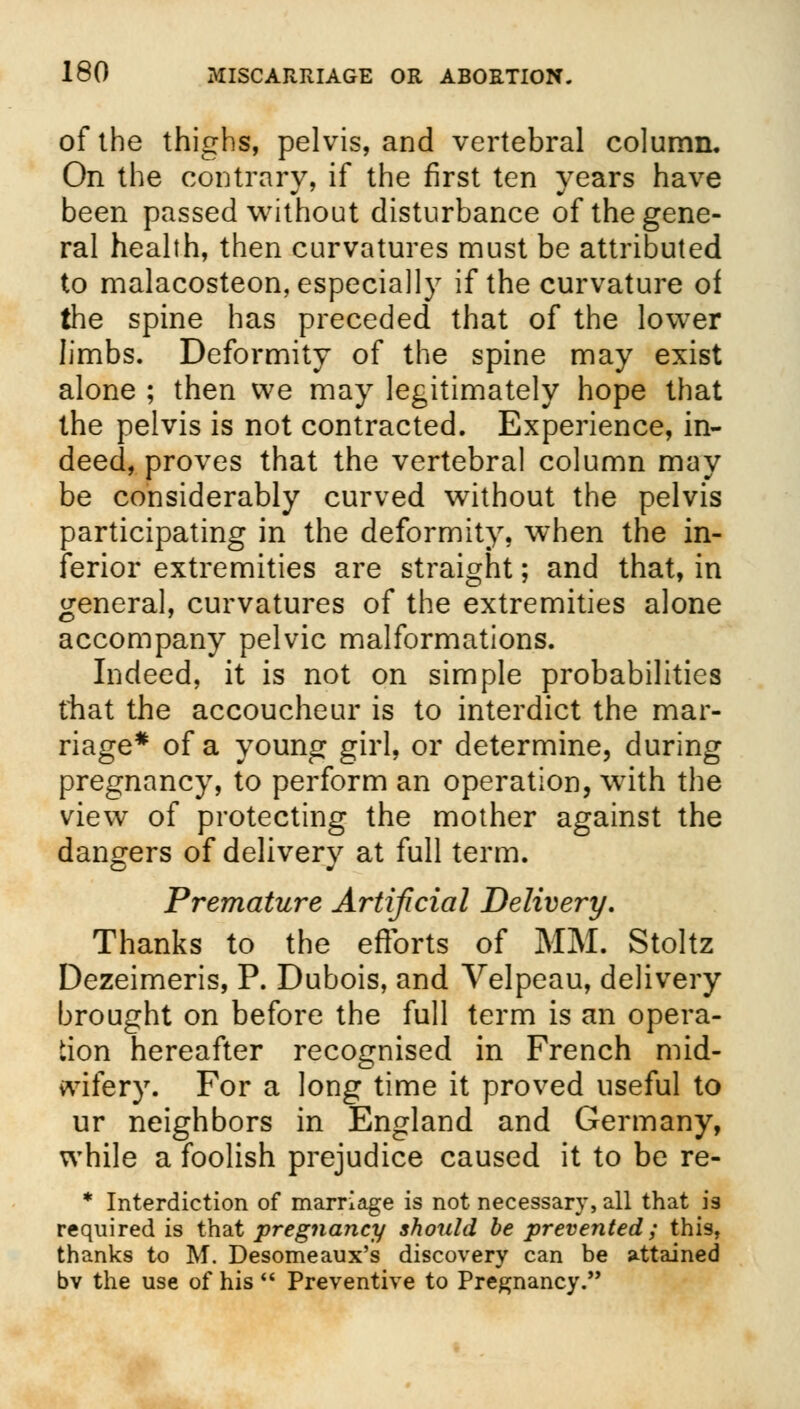 of the thighs, pelvis, and vertebral column. On the contrary, if the first ten years have been passed without disturbance of the gene- ral health, then curvatures must be attributed to malacosteon, especially if the curvature of the spine has preceded that of the lower limbs. Deformity of the spine may exist alone ; then we may legitimately hope that the pelvis is not contracted. Experience, in- deed, proves that the vertebral column may be considerably curved without the pelvis participating in the deformity, when the in- ferior extremities are straight; and that, in general, curvatures of the extremities alone accompany pelvic malformations. Indeed, it is not on simple probabilities that the accoucheur is to interdict the mar- riage* of a young girl, or determine, during pregnancy, to perform an operation, wyith the view of protecting the mother against the dangers of delivery at full term. Premature Artificial Delivery, Thanks to the efforts of MM. Stoltz Dezeimeris, P. Dubois, and Velpeau, delivery brought on before the full term is an opera- tion hereafter recognised in French mid- wifery. For a long time it proved useful to ur neighbors in England and Germany, while a foolish prejudice caused it to be re- * Interdiction of marriage is not necessary, all that is required is that pregnancy should be prevented; this, thanks to M. Desomeaux's discovery can be attained bv the use of his  Preventive to Pregnancy.