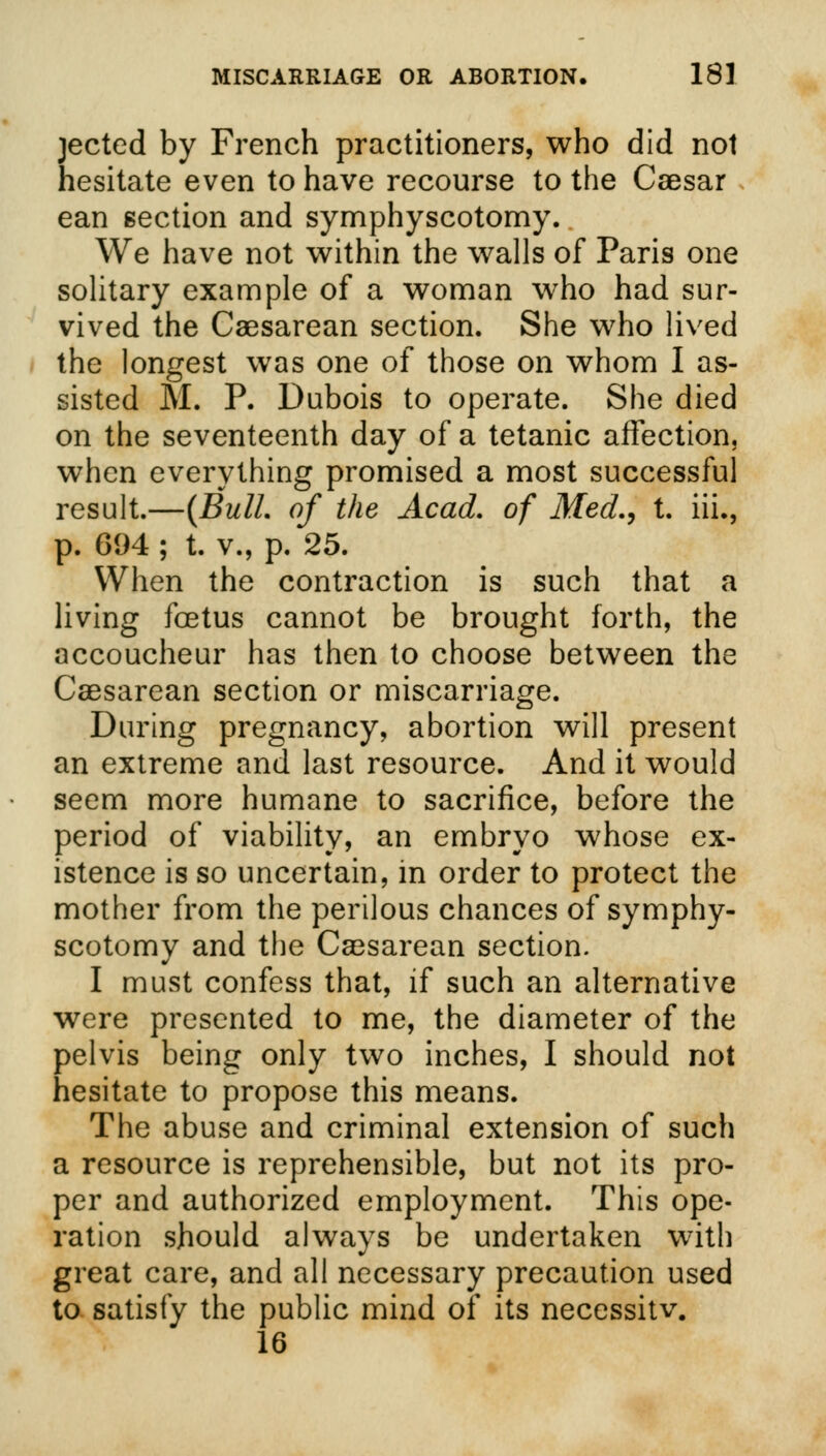 jected by French practitioners, who did not hesitate even to have recourse to the Caesar ean section and symphyseotomy. We have not within the walls of Paris one solitary example of a woman who had sur- vived the Caesarean section. She who lived the longest was one of those on whom I as- sisted M. P. Dubois to operate. She died on the seventeenth day of a tetanic affection, when everything promised a most successful result.—{Bull, of the Acad, of Med., t. hi., p. 694 ; t. v., p. 25. When the contraction is such that a living foetus cannot be brought forth, the accoucheur has then to choose between the Caesarean section or miscarriage. During pregnancy, abortion will present an extreme and last resource. And it would seem more humane to sacrifice, before the period of viability, an embryo whose ex- istence is so uncertain, in order to protect the mother from the perilous chances of symphy- seotomy and the Caesarean section. I must confess that, if such an alternative were presented to me, the diameter of the pelvis being only two inches, I should not hesitate to propose this means. The abuse and criminal extension of such a resource is reprehensible, but not its pro- per and authorized employment. This ope- ration should always be undertaken with great care, and all necessary precaution used to satisfy the public mind of its necessitv. 16