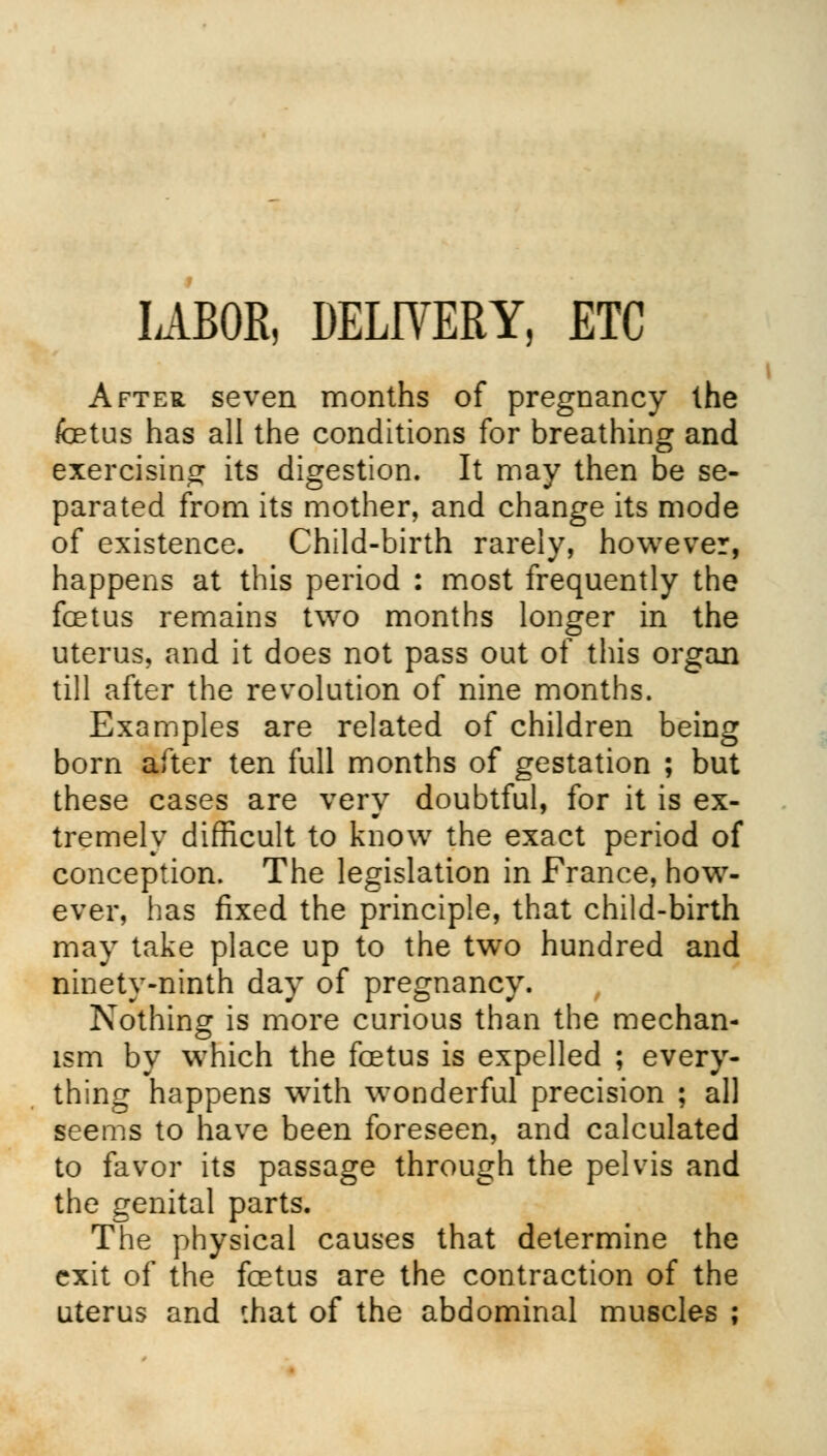LABOR, DELIVERY, ETC After seven months of pregnancy the foetus has all the conditions for breathing and exercising its digestion. It may then be se- parated from its mother, and change its mode of existence. Child-birth rarely, however, happens at this period : most frequently the foetus remains two months longer in the uterus, and it does not pass out of this organ till after the revolution of nine months. Examples are related of children being born after ten full months of gestation ; but these cases are very doubtful, for it is ex- tremely difficult to know the exact period of conception. The legislation in France, how- ever, has fixed the principle, that child-birth may take place up to the two hundred and ninety-ninth day of pregnancy. Nothing is more curious than the mechan- ism by which the foetus is expelled ; every- thing happens with wonderful precision ; all seems to have been foreseen, and calculated to favor its passage through the pelvis and the genital parts. The physical causes that determine the exit of the foetus are the contraction of the uterus and f.hat of the abdominal muscles ; i