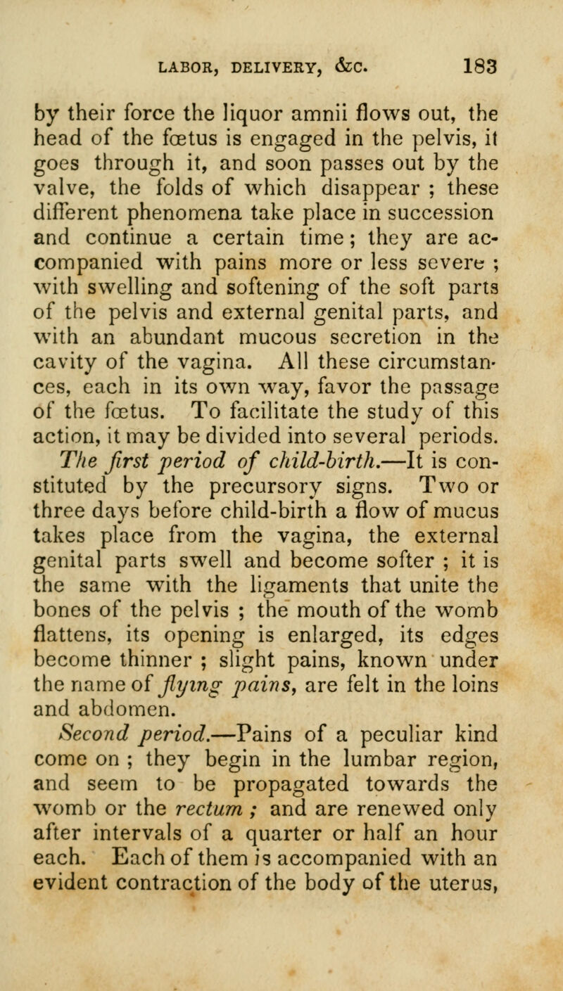 by their force the liquor amnii flows out, the head of the foetus is engaged in the pelvis, it goes through it, and soon passes out by the valve, the folds of which disappear ; these different phenomena take place in succession and continue a certain time; they are ac- companied with pains more or less severe ; with swelling and softening of the soft parts of the pelvis and externa] genital parts, and with an abundant mucous secretion in the cavity of the vagina. All these circumstan- ces, each in its own wray, favor the passage of the foetus. To facilitate the study of this action, it may be divided into several periods. The first period of child-birth,—It is con- stituted by the precursory signs. Two or three days before child-birth a flow of mucus takes place from the vagina, the external genital parts swell and become softer ; it is the same with the ligaments that unite the bones of the pelvis ; the mouth of the womb flattens, its opening is enlarged, its edges become thinner ; slight pains, known under the name of flying pains, are felt in the loins and abdomen. Second period.—Pains of a peculiar kind come on ; they begin in the lumbar region, and seem to be propagated towards the womb or the rectum; and are renewed only after intervals of a quarter or half an hour each. Each of them is accompanied with an evident contraction of the body of the uterus,