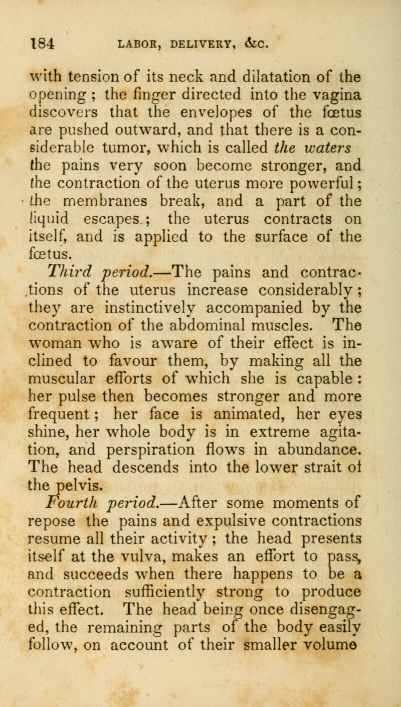 with tension of its neck and dilatation of the opening ; the finger directed into the vagina discovers that the envelopes of the foetus are pushed outward, and that there is a con- siderable tumor, which is called the waters the pains very soon become stronger, and the contraction of the uterus more powerful; [he membranes break, and a part of the liquid escapes ; the uterus contracts on itself, and is applied to the surface of the fetus. Third period,—The pains and contrac- tions of the uterus increase considerably ; they are instinctively accompanied by the contraction of the abdominal muscles. The woman who is aware of their effect is in- clined to favour them, by making all the muscular efforts of which she is capable : her pulse then becomes stronger and more frequent; her face is animated, her eyes shine, her whole body is in extreme agita- tion, and perspiration flows in abundance. The head descends into the lower strait oi the pelvis. Fourth period.—After some moments of repose the pains and expulsive contractions resume all their activity; the head presents itself at the vulva, makes an effort to pass, and succeeds when there happens to be a contraction sufficiently strong to produce this effect. The head being once disengag- ed, the remaining parts of the body easily follow, on account of their smaller volume