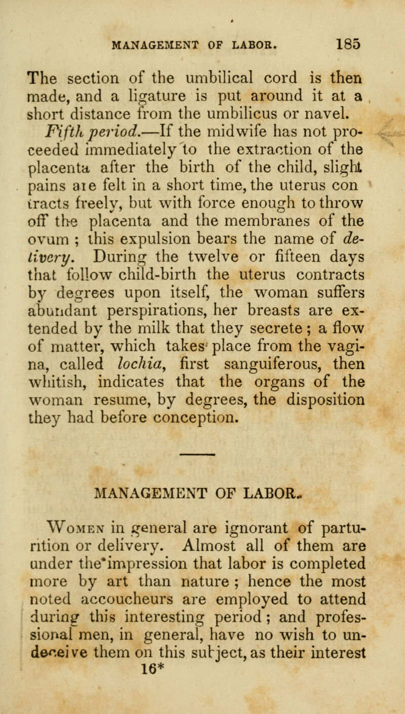 The section of the umbilical cord is then made, and a ligature is put around it at a short distance from the umbilicus or navel. Fifth period.—If the midwife has not pro- ceeded immediately'to the extraction of the placenta after the birth of the child, slight pains aie felt in a short time, the uterus con tracts freely, but with force enough to throw off the placenta and the membranes of the ovum ; this expulsion bears the name of de- livery. During the twelve or fifteen days that follow child-birth the uterus contracts by degrees upon itself, the woman suffers abundant perspirations, her breasts are ex- tended by the milk that they secrete; a flow of matter, which takes- place from the vagi- na, called lochia, first sanguiferous, then whitish, indicates that the organs of the woman resume, by degrees, the disposition they had before conception. MANAGEMENT OF LABOR- Women in general are ignorant of partu- rition or delivery. Almost all of them are under the*impression that labor is completed more by art than nature ; hence the most noted accoucheurs are employed to attend during this interesting period ; and profes- sional men, in general, have no wish to un- de^.ei ve them on this subject, as their interest 16*