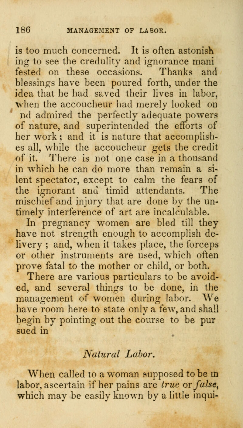 is too much concerned. It is often astonish incr to see the credulity and ignorance mani fested on these occasions. Thanks and blessings have been poured forth, under the idea that he had saved their lives in labor, when the accoucheur had merely looked on nd admired the perfectly adequate powers of nature, and superintended the efforts of her work ; and it is nature that accomplish- es all, while the accoucheur gets the credit of it. There is not one case in a thousand in which he can do more than remain a si- lent spectator, except to calm the fears of the ignorant and timid attendants. The mischief and injury that are done by the un- timely interference of art are incalculable. In pregnancy women are bled till they have not strength enough to accomplish de- livery ; and, wThen it takes place, the forceps or other instruments are used, w^hich often prove fatal to the mother or child, or both. There are various particulars to be avoid- ed, and several things to be done, in the management of women during labor. We have room here to state only a fewr, and shall begin by pointing out the course to be pur sued in 'Natural Labor. When called to a woman supposed to be m labor, ascertain if her pains are true or false% which may be easily known by a little inqui-