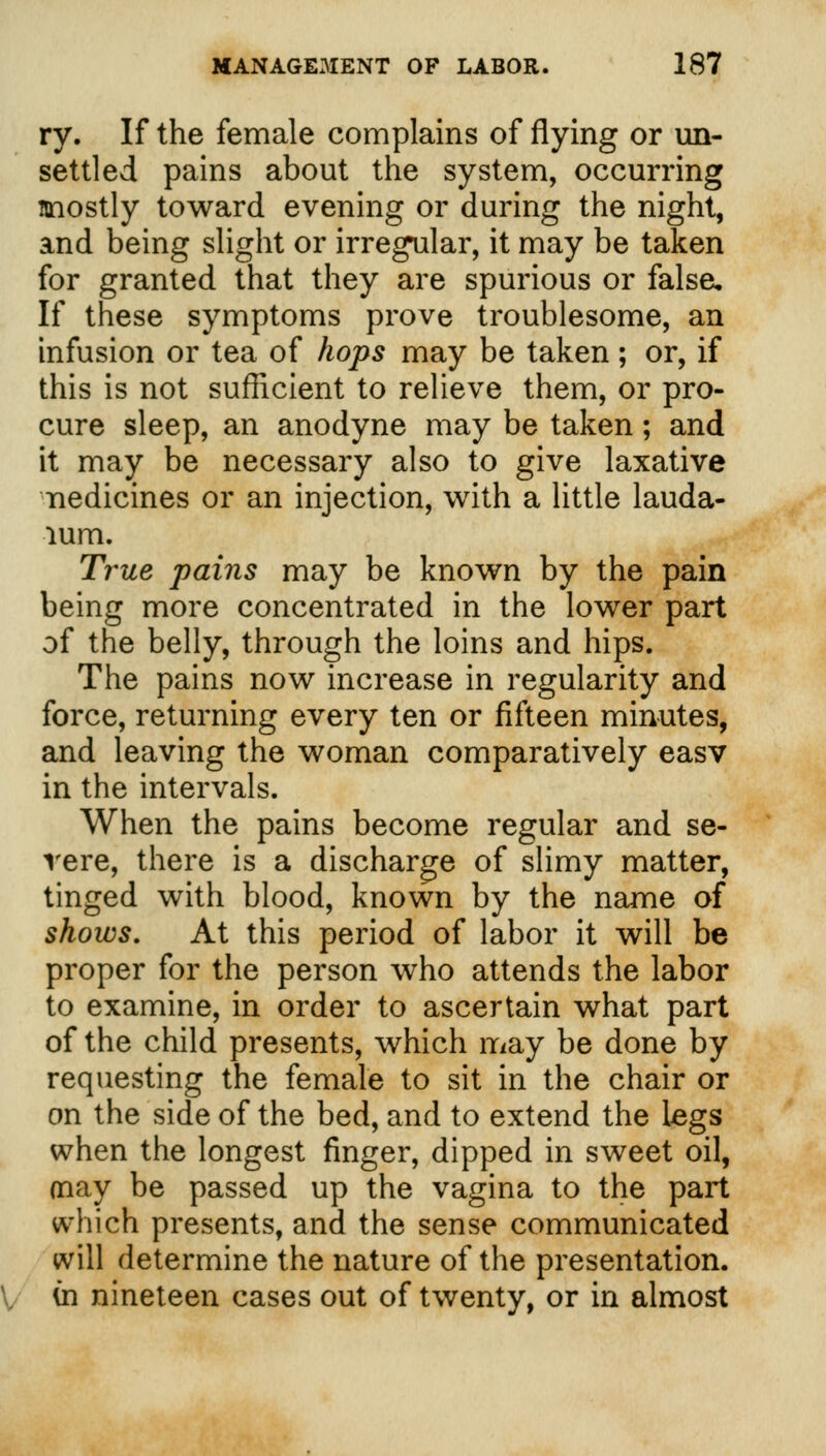 ry. If the female complains of flying or un- settled pains about the system, occurring mostly toward evening or during the night, and being slight or irregular, it may be taken for granted that they are spurious or false. If these symptoms prove troublesome, an infusion or tea of hops may be taken; or, if this is not sufficient to relieve them, or pro- cure sleep, an anodyne may be taken; and it may be necessary also to give laxative nedicines or an injection, with a little lauda- lum. True pains may be known by the pain being more concentrated in the lower part of the belly, through the loins and hips. The pains now increase in regularity and force, returning every ten or fifteen minutes, and leaving the woman comparatively easv in the intervals. When the pains become regular and se- vere, there is a discharge of slimy matter, tinged with blood, known by the name of shows. At this period of labor it will be proper for the person who attends the labor to examine, in order to ascertain what part of the child presents, which may be done by requesting the female to sit in the chair or on the side of the bed, and to extend the legs when the longest finger, dipped in sweet oil, may be passed up the vagina to the part which presents, and the sense communicated will determine the nature of the presentation, (n nineteen cases out of twenty, or in almost