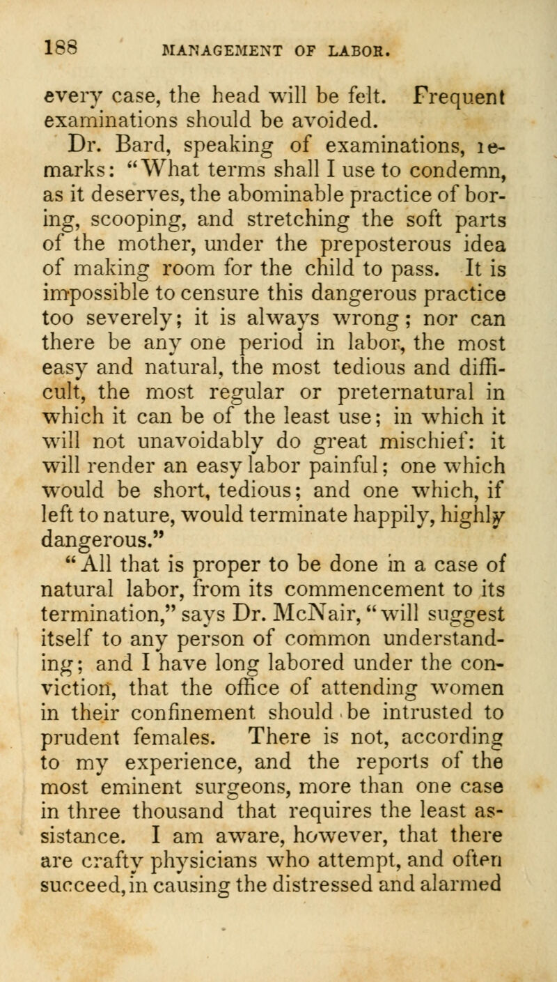 every case, the head will be felt. Frequent examinations should be avoided. Dr. Bard, speaking of examinations, le- marks: What terms shall I use to condemn, as it deserves, the abominable practice of bor- ing, scooping, and stretching the soft parts of the mother, under the preposterous idea of making room for the child to pass. It is impossible to censure this dangerous practice too severely; it is always wrong; nor can there be any one period in labor, the most easy and natural, the most tedious and diffi- cult, the most regular or preternatural in which it can be of the least use; in which it will not unavoidably do great mischief: it will render an easy labor painful; one which would be short, tedious; and one which, if left to nature, would terminate happily, highly dangerous. All that is proper to be done in a case of natural labor, from its commencement to its termination, says Dr. McNair, will suggest itself to any person of common understand- ing: and I have long labored under the con- viction, that the office of attending women in their confinement should.be intrusted to prudent females. There is not, according to my experience, and the reports of the most eminent surgeons, more than one case in three thousand that requires the least as- sistance. I am aware, however, that there are crafty physicians who attempt, and often succeed, in causing the distressed and alarmed