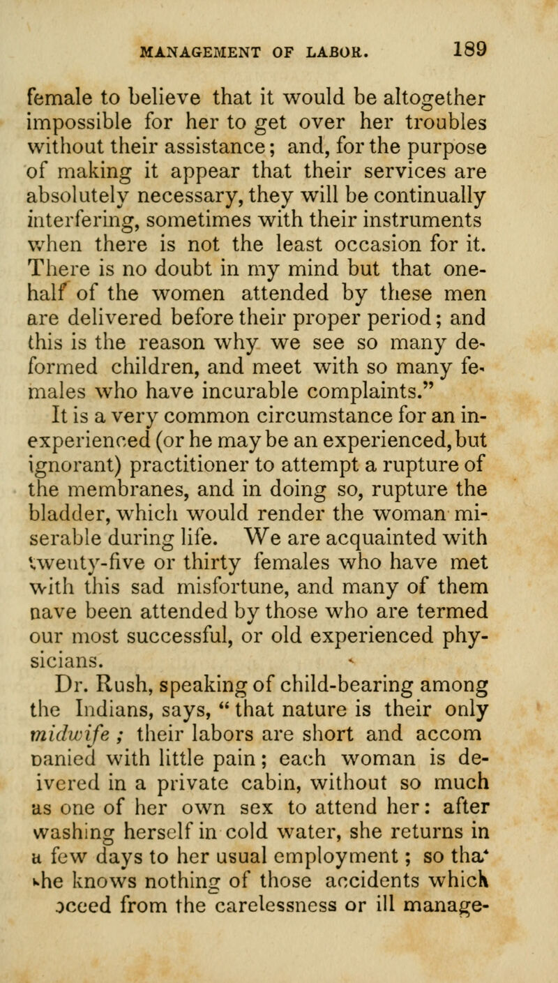 female to believe that it would be altogether impossible for her to get over her troubles without their assistance; and, for the purpose of making it appear that their services are absolutely necessary, they will be continually interfering, sometimes with their instruments when there is not the least occasion for it. There is no doubt in my mind but that one- half of the women attended by these men are delivered before their proper period; and this is the reason why we see so many de- formed children, and meet with so many fe- males who have incurable complaints. It is a very common circumstance for an in- experienced (or he maybe an experienced,but ignorant) practitioner to attempt a rupture of the membranes, and in doing so, rupture the bladder, which would render the woman mi- serable during life. We are acquainted with Uveuty-five or thirty females who have met with this sad misfortune, and many of them nave been attended by those who are termed our most successful, or old experienced phy- sicians. Dr. Rush, speaking of child-bearing among the Indians, says,  that nature is their only midwife ; their labors are short and accom oanied with little pain; each woman is de- ivered in a private cabin, without so much as one of her own sex to attend her: after washing herself in cold water, she returns in h few days to her usual employment; so tha* whe knows nothing of those accidents which oceed from the carelessness or ill manage-