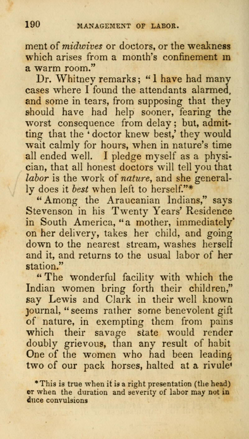 merit of midwives or doctors, or the weakness which arises from a month's confinement m a warm room. Dr. Whitney remarks;  1 have had many cases where I found the attendants alarmed, and some in tears, from supposing that they should have had help sooner, fearing the worst consequence from delay; but, admit- ting that the ' doctor knew best,' they would wait calmly for hours, when in nature's time all ended well. I pledge myself as a physi- cian, that all honest doctors will tell you that labor is the work of nature, and she general- ly does it best when left to herself.* Among the Araucanian Indians, says Stevenson in his Twenty Years' Residence in South America, a mother, immediately* on her delivery, takes her child, and going down to the nearest stream, washes herself and it, and returns to the usual labor of her station.  The wronderful facility with which the Indian women bring forth their children, say Lewis and Clark in their well known journal, seems rather some benevolent gift of nature, in exempting them from pains wrhich their savage state wrould render doubly grievous, than any result of habit One of the women who had been leading two of our pack horses, halted at a rivule1 This is true when it is a right presentation (the head) or when the duration and severity of labor may not in duce convulsions