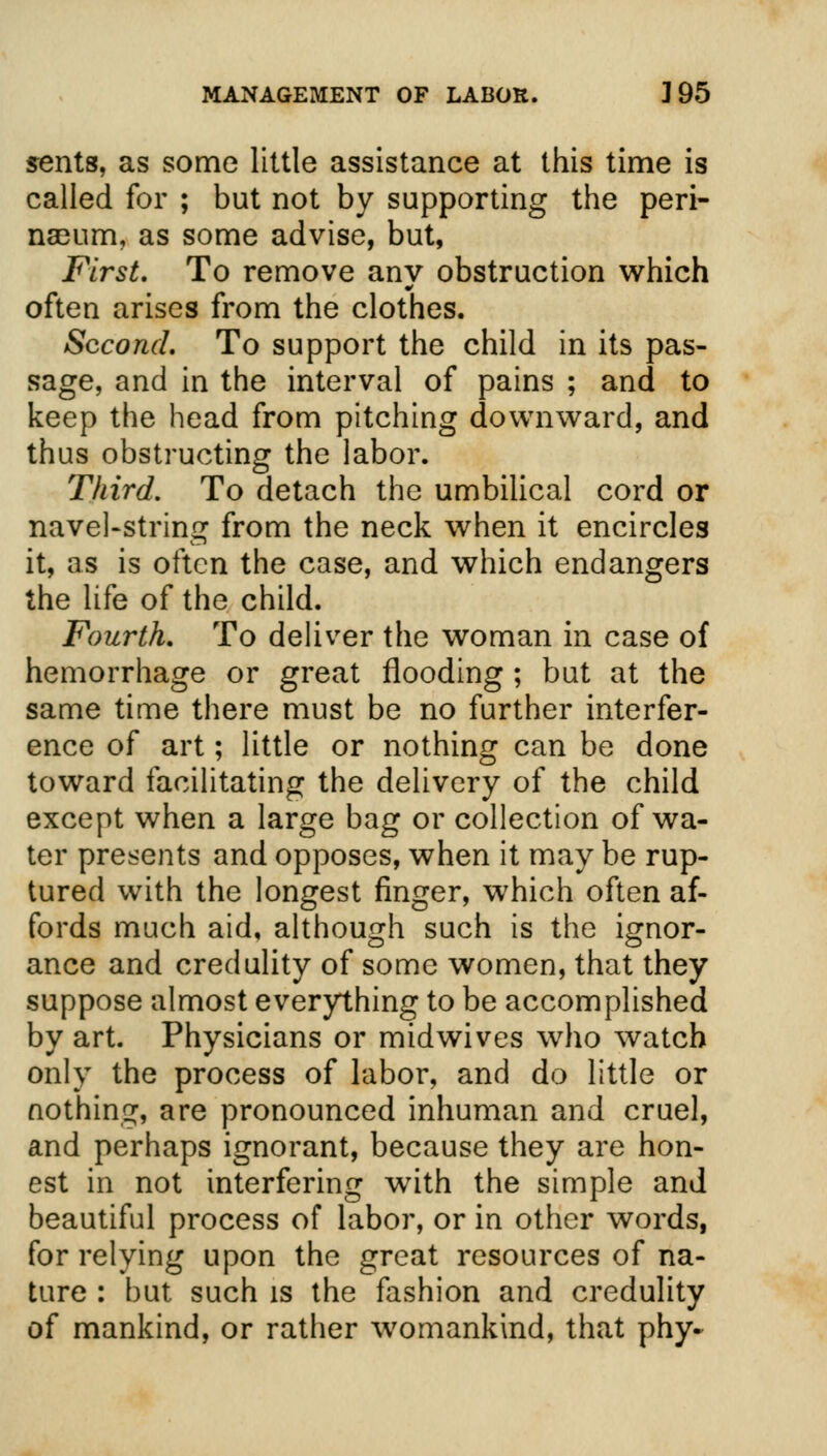 sents, as some little assistance at this time is called for ; but not by supporting the peri- nseum, as some advise, but, First. To remove any obstruction which often arises from the clothes. Second. To support the child in its pas- sage, and in the interval of pains ; and to keep the head from pitching downward, and thus obstructing the labor. Third. To detach the umbilical cord or navel-string from the neck when it encircles it, as is often the case, and which endangers the life of the child. Fourth. To deliver the woman in case of hemorrhage or great flooding ; but at the same time there must be no further interfer- ence of art; little or nothing can be done toward facilitating the delivery of the child except when a large bag or collection of wa- ter presents and opposes, when it may be rup- tured with the longest finger, which often af- fords much aid, although such is the ignor- ance and credulity of some women, that they suppose almost everything to be accomplished by art. Physicians or midwives who watch only the process of labor, and do little or nothing, are pronounced inhuman and cruel, and perhaps ignorant, because they are hon- est in not interfering with the simple and beautiful process of labor, or in other words, for relying upon the great resources of na- ture : but such is the fashion and credulity of mankind, or rather womankind, that phy-