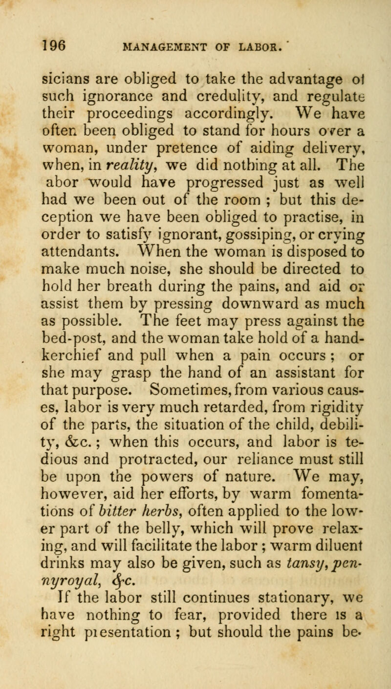 sicians are obliged to take the advantage ol such ignorance and credulity, and regulate their proceedings accordingly. We have often been obliged to stand for hours over a woman, under pretence of aiding delivery, when, in reality, we did nothing at all. The abor would have progressed just as well had we been out of the room ; but this de- ception we have been obliged to practise, in order to satisfy ignorant, gossiping, or crying attendants. When the woman is disposed to make much noise, she should be directed to hold her breath during the pains, and aid or assist them by pressing downward as much as possible. The feet may press against the bed-post, and the woman take hold of a hand- kerchief and pull when a pain occurs ; or she may grasp the hand of an assistant for that purpose. Sometimes, from various caus- es, labor is very much retarded, from rigidity of the parts, the situation of the child, debili- ty, &c.; when this occurs, and labor is te- dious and protracted, our reliance must still be upon the powers of nature. We may, however, aid her efforts, by warm fomenta- tions of bitter kerbs, often applied to the low- er part of the belly, which will prove relax- ing, and will facilitate the labor ; warm diluent drinks may also be given, such as tansy, pen- nyroyal, fyc. If the labor still continues stationary, we have nothing to fear, provided there is a right piesentation ; but should the pains be.