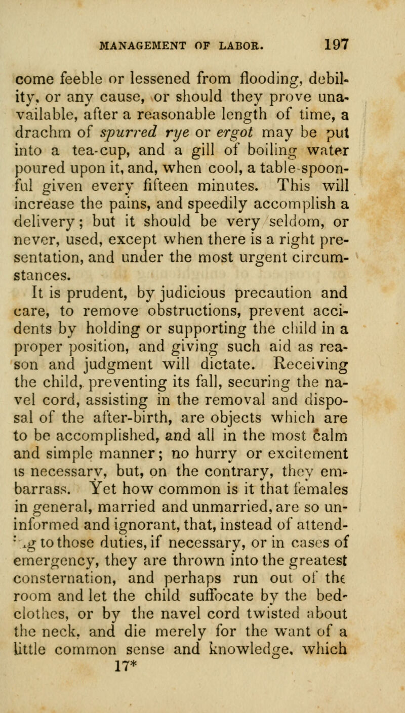 come feeble or lessened from flooding, debil- ity, or any cause, or should they prove una- vailable, after a reasonable length of time, a drachm of spurred rye or ergot may be put into a tea-cup, and a gill of boiling water poured upon it, and, when cool, a table spoon- ful given every fifteen minutes. This will increase the pains, and speedily accomplish a delivery; but it should be very seldom, or never, used, except when there is a right pre- sentation, and under the most urgent circum- stances. It is prudent, by judicious precaution and care, to remove obstructions, prevent acci- dents by holding or supporting the child in a proper position, and giving such aid as rea- son and judgment will dictate. Receiving the child, preventing its fall, securing the na- vel cord, assisting in the removal and dispo- sal of the after-birth, are objects which are to be accomplished, and all in the most calm and simple manner; no hurry or excitement is necessary, but, on the contrary, they em- barrass. Yet how common is it that females in general, married and unmarried, are so un- informed and ignorant, that, instead of attend- ::*g to those duties, if necessary, or in cases of emergency, they are thrown into the greatest consternation, and perhaps run out of the room and let the child suffocate by the bed- clothes, or by the navel cord twisted about the neck, and die merely for the want of a little common sense and knowledge, which 17*