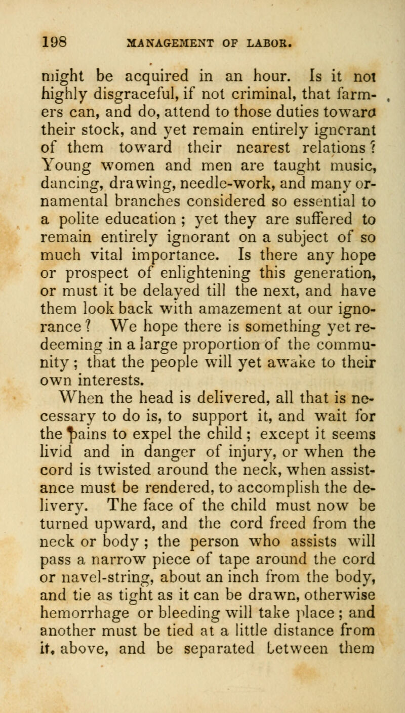 might be acquired in an hour. Is it not highly disgraceful, if not criminal, that farm- ers can, and do, attend to those duties toward their stock, and yet remain entirely ignorant of them toward their nearest relations ? Young women and men are taught music, dancing, drawing, needle-work, and many or- namental branches considered so essential to a polite education ; yet they are suffered to remain entirely ignorant on a subject of so much vital importance. Is there any hope or prospect of enlightening this generation, or must it be delayed till the next, and have them look back with amazement at our igno- rance ? We hope there is something yet re- deeming in a large proportion of the commu- nity ; that the people will yet awake to their own interests. When the head is delivered, all that is ne- cessary to do is, to support it, and wait for the^ains to expel the child; except it seems livid and in danger of injury, or when the cord is twisted around the neck, when assist- ance must be rendered, to accomplish the de- livery. The face of the child must now be turned upward, and the cord freed from the neck or body ; the person who assists will pass a narrow piece of tape around the cord or navel-string, about an inch from the body, and tie as tight as it can be drawTn, otherwise hemorrhage or bleeding will take place ; and another must be tied at a little distance from it, above, and be separated Letween them